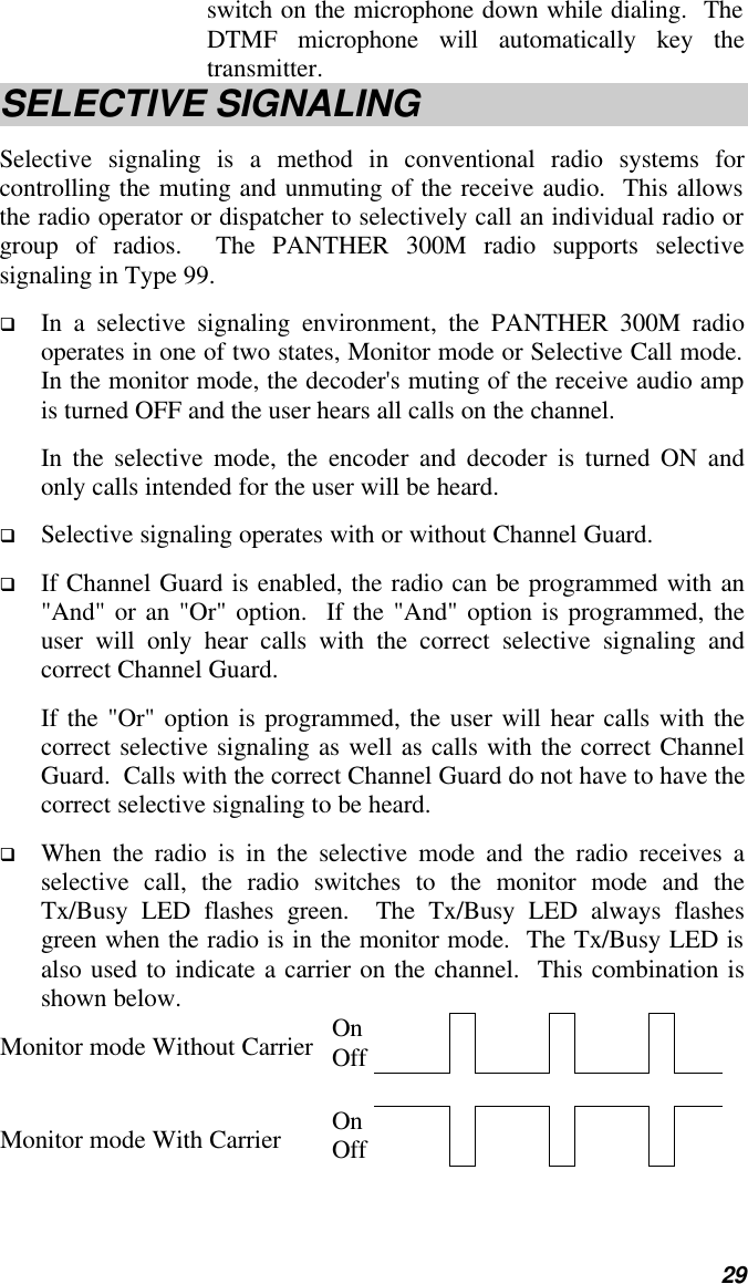   29 switch on the microphone down while dialing.  The DTMF microphone will automatically key the transmitter. SELECTIVE SIGNALING Selective signaling is a method in conventional radio systems for controlling the muting and unmuting of the receive audio.  This allows the radio operator or dispatcher to selectively call an individual radio or group of radios.  The PANTHER 300M radio supports selective signaling in Type 99. q In a selective signaling environment, the PANTHER 300M radio operates in one of two states, Monitor mode or Selective Call mode.  In the monitor mode, the decoder&apos;s muting of the receive audio amp is turned OFF and the user hears all calls on the channel.   In the selective mode, the encoder and decoder is turned ON and only calls intended for the user will be heard.   q Selective signaling operates with or without Channel Guard.   q If Channel Guard is enabled, the radio can be programmed with an &quot;And&quot; or an &quot;Or&quot; option.  If the &quot;And&quot; option is programmed, the user will only hear calls with the correct selective signaling and correct Channel Guard.   If the &quot;Or&quot; option is programmed, the user will hear calls with the correct selective signaling as well as calls with the correct Channel Guard.  Calls with the correct Channel Guard do not have to have the correct selective signaling to be heard. q When the radio is in the selective mode and the radio receives a selective call, the radio switches to the monitor mode and the Tx/Busy LED flashes green.  The Tx/Busy LED always flashes green when the radio is in the monitor mode.  The Tx/Busy LED is also used to indicate a carrier on the channel.  This combination is shown below. Monitor mode Without Carrier On Off                Monitor mode With Carrier On Off               