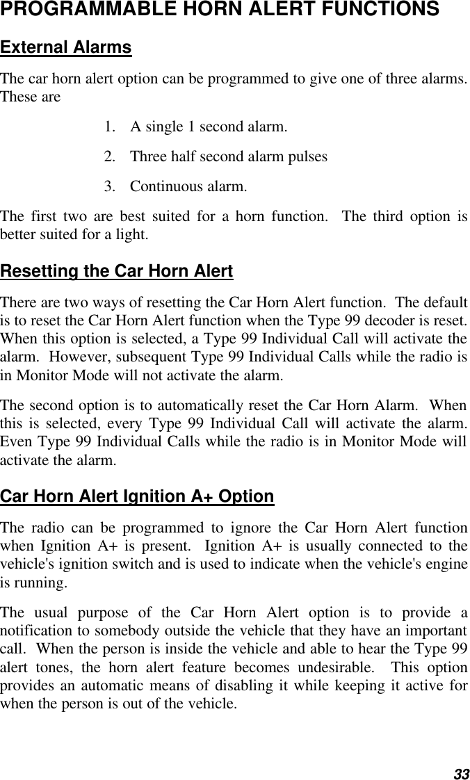   33 PROGRAMMABLE HORN ALERT FUNCTIONS External Alarms The car horn alert option can be programmed to give one of three alarms.  These are 1. A single 1 second alarm. 2. Three half second alarm pulses 3. Continuous alarm. The first two are best suited for a horn function.  The third option is better suited for a light. Resetting the Car Horn Alert There are two ways of resetting the Car Horn Alert function.  The default is to reset the Car Horn Alert function when the Type 99 decoder is reset.  When this option is selected, a Type 99 Individual Call will activate the alarm.  However, subsequent Type 99 Individual Calls while the radio is in Monitor Mode will not activate the alarm. The second option is to automatically reset the Car Horn Alarm.  When this is selected, every Type 99 Individual Call will activate the alarm.  Even Type 99 Individual Calls while the radio is in Monitor Mode will activate the alarm. Car Horn Alert Ignition A+ Option The radio can be programmed to ignore the Car Horn Alert function when Ignition A+ is present.  Ignition A+ is usually connected to the vehicle&apos;s ignition switch and is used to indicate when the vehicle&apos;s engine is running. The usual purpose of the Car Horn Alert option is to provide a notification to somebody outside the vehicle that they have an important call.  When the person is inside the vehicle and able to hear the Type 99 alert tones, the horn alert feature becomes undesirable.  This option provides an automatic means of disabling it while keeping it active for when the person is out of the vehicle. 