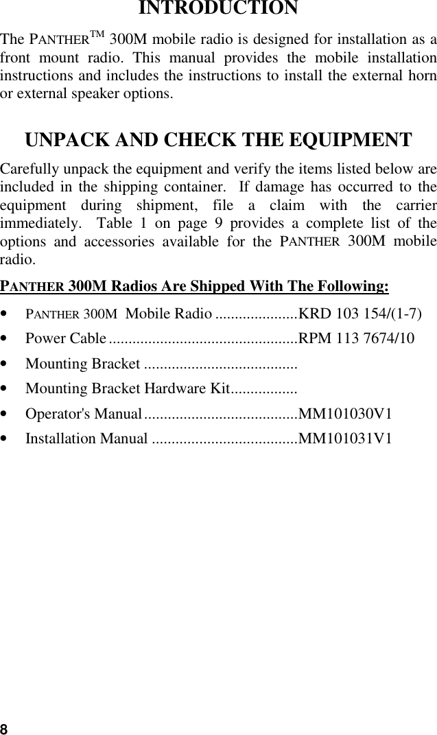 8INTRODUCTIONThe PANTHERTM 300M mobile radio is designed for installation as afront mount radio. This manual provides the mobile installationinstructions and includes the instructions to install the external hornor external speaker options.UNPACK AND CHECK THE EQUIPMENTCarefully unpack the equipment and verify the items listed below areincluded in the shipping container.  If damage has occurred to theequipment during shipment, file a claim with the carrierimmediately.  Table 1 on page 9 provides a complete list of theoptions and accessories available for the PANTHER 300M mobileradio.PANTHER 300M Radios Are Shipped With The Following:• PANTHER 300M  Mobile Radio .....................KRD 103 154/(1-7)• Power Cable................................................RPM 113 7674/10• Mounting Bracket .......................................• Mounting Bracket Hardware Kit.................• Operator&apos;s Manual.......................................MM101030V1• Installation Manual .....................................MM101031V1