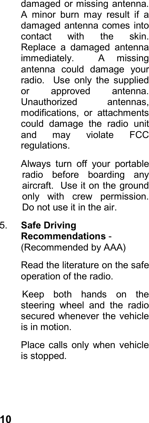 10damaged or missing antenna.A  minor  burn  may  result  if  adamaged antenna comes intocontact  with  the  skin.Replace  a  damaged  antennaimmediately.    A  missingantenna  could  damage  yourradio.    Use  only  the  suppliedor  approved  antenna.Unauthorized  antennas,modifications,  or  attachmentscould  damage  the  radio  unitand  may  violate  FCCregulations.Always  turn  off  your  portableradio  before  boarding  anyaircraft.  Use it on the groundonly  with  crew  permission.Do not use it in the air.5.  Safe DrivingRecommendations -(Recommended by AAA)Read the literature on the safeoperation of the radio.Keep  both  hands  on  thesteering  wheel  and  the  radiosecured whenever the vehicleis in motion.Place  calls  only  when  vehicleis stopped.