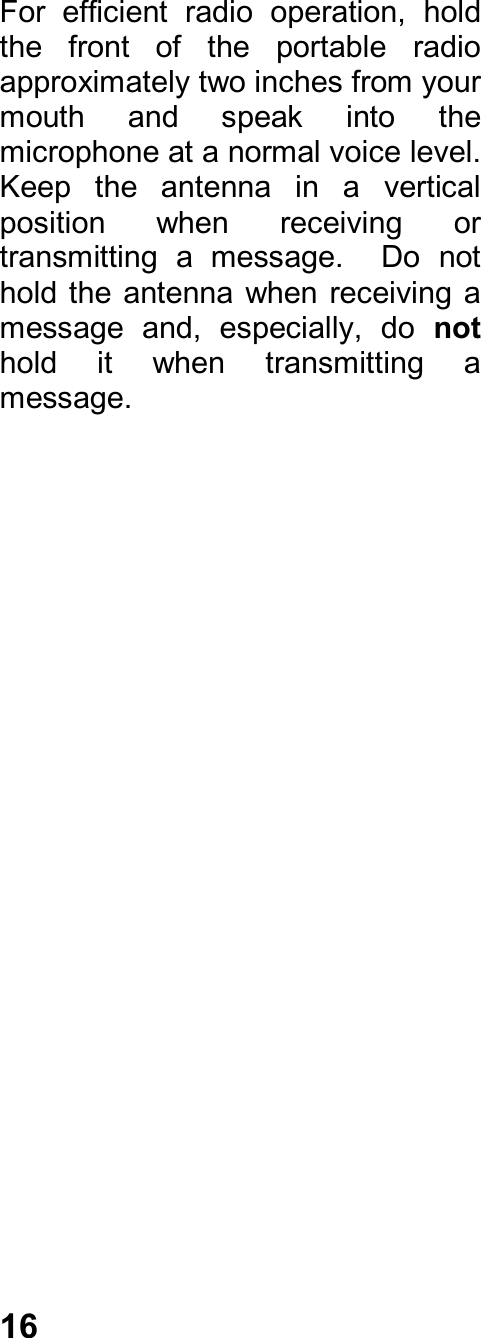 16For  efficient  radio  operation,  holdthe  front  of  the  portable  radioapproximately two inches from yourmouth  and  speak  into  themicrophone at a normal voice level.Keep  the  antenna  in  a  verticalposition  when  receiving  ortransmitting  a  message.    Do  nothold the  antenna when receiving amessage  and,  especially,  do  nothold  it  when  transmitting  amessage.