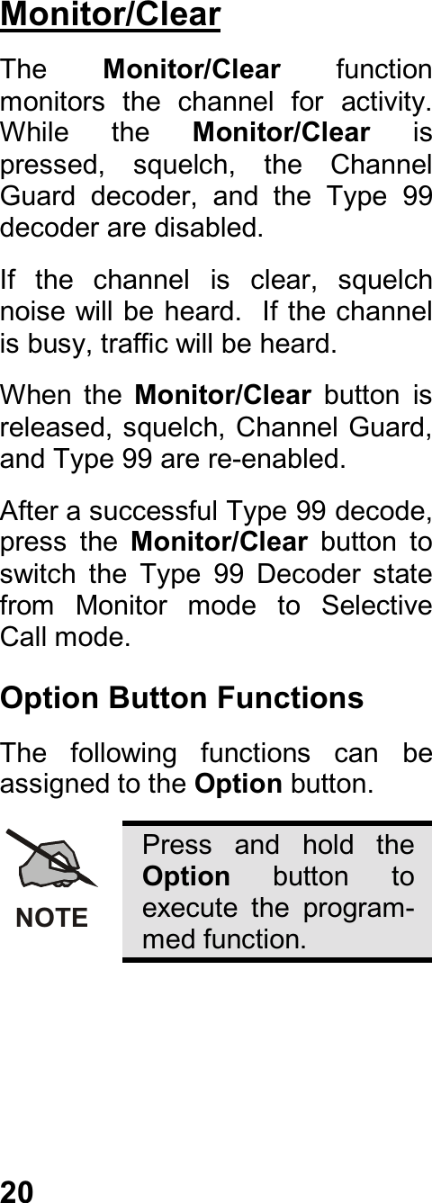 20Monitor/ClearThe  Monitor/Clear  functionmonitors  the  channel  for  activity.While  the  Monitor/Clear ispressed,  squelch,  the  ChannelGuard  decoder,  and  the  Type  99decoder are disabled.If  the  channel  is  clear,  squelchnoise will be heard.  If the channelis busy, traffic will be heard.When  the  Monitor/Clear  button  isreleased, squelch, Channel Guard,and Type 99 are re-enabled.After a successful Type 99 decode,press  the  Monitor/Clear  button  toswitch  the  Type  99  Decoder  statefrom  Monitor  mode  to  SelectiveCall mode.Option Button FunctionsThe  following  functions  can  beassigned to the Option button.NOTEPress  and  hold  theOption  button  toexecute  the  program-med function.