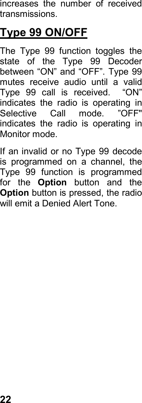 22increases  the  number  of  receivedtransmissions.Type 99 ON/OFFThe  Type  99  function  toggles  thestate  of  the  Type  99  Decoderbetween “ON” and “OFF”. Type 99mutes  receive  audio  until  a  validType  99  call  is  received.    “ON”indicates  the  radio  is  operating  inSelective  Call  mode.  ”OFF&quot;indicates  the  radio  is  operating  inMonitor mode.If an invalid or no  Type 99 decodeis  programmed  on  a  channel,  theType  99  function  is  programmedfor  the  Option  button  and  theOption button is pressed, the radiowill emit a Denied Alert Tone.