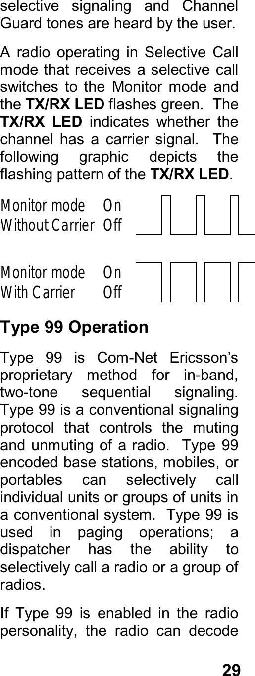 29selective  signaling  and  ChannelGuard tones are heard by the user.A  radio  operating  in  Selective  Callmode that  receives a  selective  callswitches  to  the  Monitor  mode  andthe TX/RX LED flashes green.  TheTX/RX  LED  indicates  whether  thechannel  has  a  carrier  signal.    Thefollowing  graphic  depicts  theflashing pattern of the TX/RX LED.Monitor modeWithout Carrier OnOffMonitor modeWith Carrier OnOffType 99 OperationType  99  is  Com-Net  Ericsson’sproprietary  method  for  in-band,two-tone  sequential  signaling.Type 99 is a conventional signalingprotocol  that  controls  the  mutingand unmuting  of a radio.  Type  99encoded base stations, mobiles, orportables  can  selectively  callindividual units or groups of units ina conventional system.  Type 99 isused  in  paging  operations;  adispatcher  has  the  ability  toselectively call a radio or a group ofradios.If  Type  99  is  enabled  in  the  radiopersonality,  the  radio  can  decode