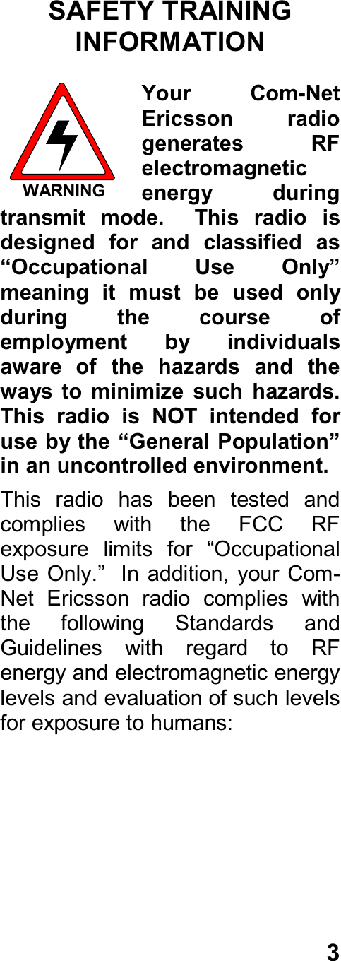 3SAFETY TRAININGINFORMATIONYour  Com-NetEricsson  radiogenerates  RFelectromagneticenergy  duringtransmit  mode.    This  radio  isdesigned  for  and  classified  as“Occupational  Use  Only”meaning  it  must  be  used  onlyduring  the  course  ofemployment  by  individualsaware  of  the  hazards  and  theways  to  minimize  such  hazards.This  radio  is  NOT  intended  foruse by the “General Population”in an uncontrolled environment.This  radio  has  been  tested  andcomplies  with  the  FCC  RFexposure  limits  for  “OccupationalUse  Only.”  In addition,  your Com-Net  Ericsson  radio  complies  withthe  following  Standards  andGuidelines  with  regard  to  RFenergy and electromagnetic energylevels and evaluation of such levelsfor exposure to humans:WARNING