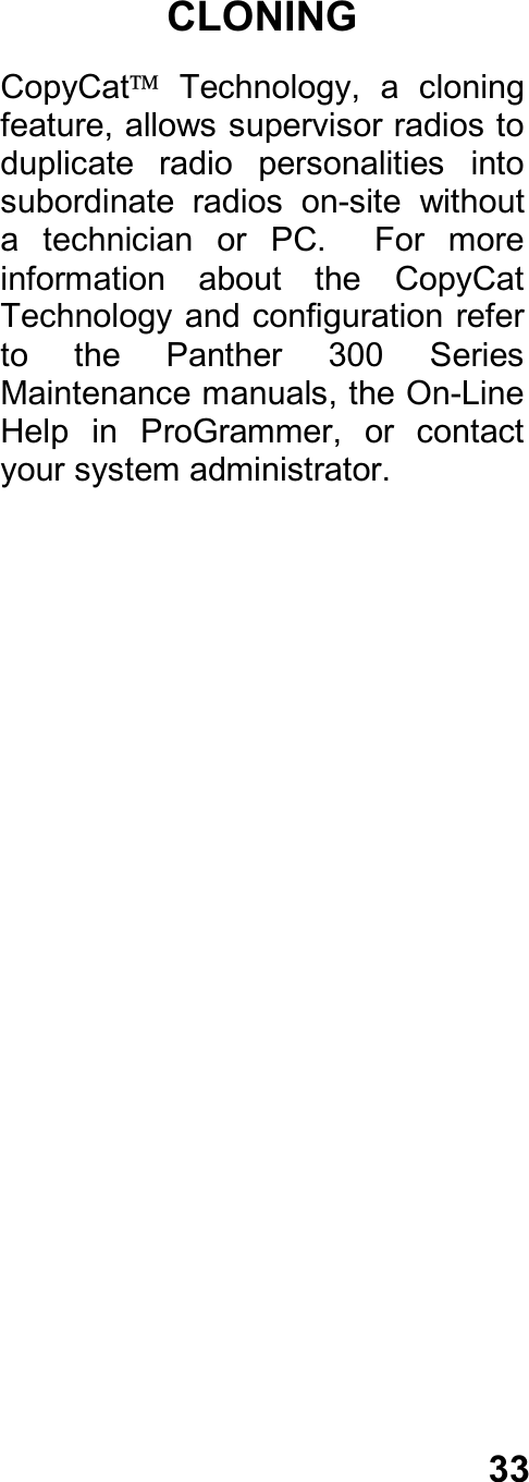 33CLONINGCopyCat  Technology,  a  cloningfeature, allows supervisor radios toduplicate  radio  personalities  intosubordinate  radios  on-site  withouta  technician  or  PC.    For  moreinformation  about  the  CopyCatTechnology and configuration  referto  the  Panther  300  SeriesMaintenance manuals, the On-LineHelp  in  ProGrammer,  or  contactyour system administrator.