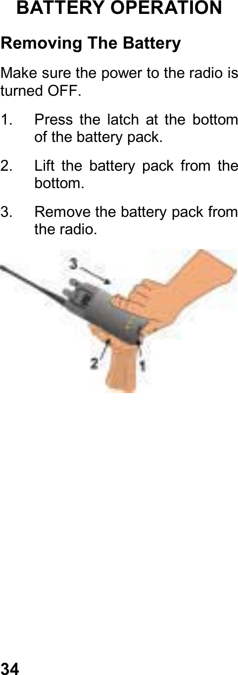 34BATTERY OPERATIONRemoving The BatteryMake sure the power to the radio isturned OFF.1.  Press  the  latch  at  the  bottomof the battery pack.2.  Lift  the  battery  pack  from  thebottom.3.  Remove the battery pack fromthe radio.
