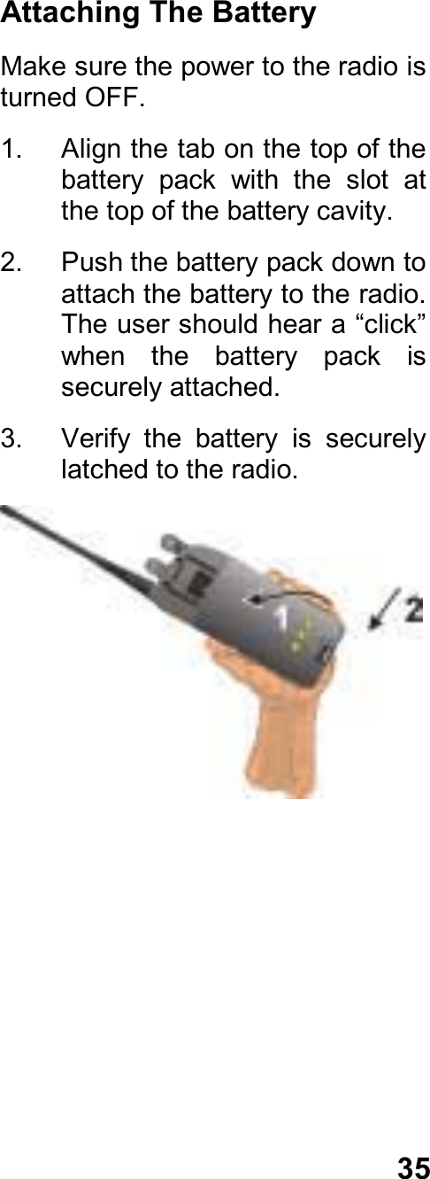 35Attaching The BatteryMake sure the power to the radio isturned OFF.1.  Align the tab on the top of thebattery  pack  with  the  slot  atthe top of the battery cavity.2.  Push the battery pack down toattach the battery to the radio.The user should hear a “click”when  the  battery  pack  issecurely attached.3.  Verify  the  battery  is  securelylatched to the radio.