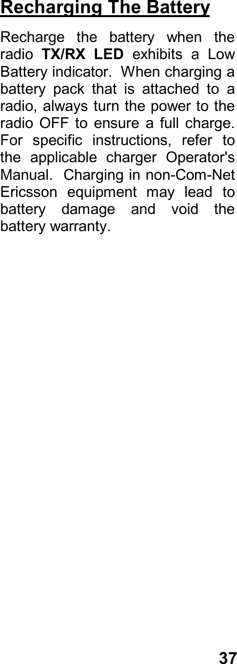 37Recharging The BatteryRecharge  the  battery  when  theradio  TX/RX  LED  exhibits  a  LowBattery indicator.  When charging abattery  pack  that  is  attached  to  aradio, always turn the power to theradio  OFF  to  ensure  a  full  charge.For  specific  instructions,  refer  tothe  applicable  charger  Operator&apos;sManual.  Charging in non-Com-NetEricsson  equipment  may  lead  tobattery  damage  and  void  thebattery warranty.