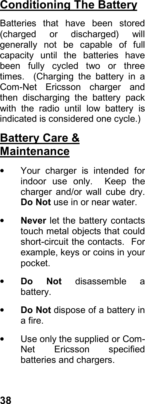 38Conditioning The BatteryBatteries  that  have  been  stored(charged  or  discharged)  willgenerally  not  be  capable  of  fullcapacity  until  the  batteries  havebeen  fully  cycled  two  or  threetimes.    (Charging  the  battery  in  aCom-Net  Ericsson  charger  andthen  discharging  the  battery  packwith  the  radio  until  low  battery  isindicated is considered one cycle.)Battery Care &amp;Maintenance•  Your  charger  is  intended  forindoor  use  only.    Keep  thecharger  and/or  wall  cube  dry.Do Not use in or near water.• Never let the battery contactstouch metal objects that couldshort-circuit the contacts.   Forexample, keys or coins in yourpocket.• Do  Not  disassemble  abattery.• Do Not dispose of a battery ina fire.•  Use only the supplied or Com-Net  Ericsson  specifiedbatteries and chargers.