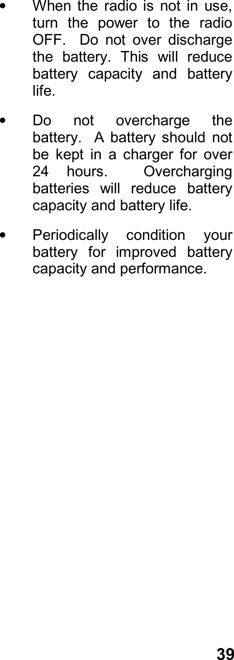 39•  When the  radio  is  not in  use,turn  the  power  to  the  radioOFF.    Do  not  over  dischargethe  battery.  This  will  reducebattery  capacity  and  batterylife.•  Do  not  overcharge  thebattery.    A  battery  should  notbe  kept  in  a  charger  for  over24  hours.    Overchargingbatteries  will  reduce  batterycapacity and battery life.•  Periodically  condition  yourbattery  for  improved  batterycapacity and performance.