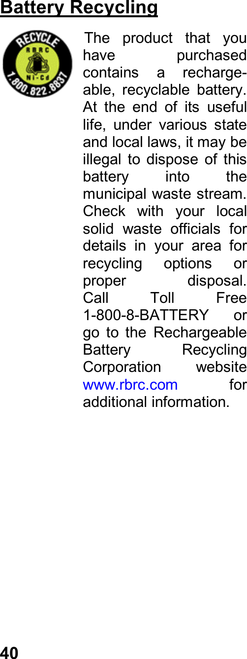 40Battery RecyclingThe  product  that  youhave  purchasedcontains  a  recharge-able,  recyclable  battery.At  the  end  of  its  usefullife,  under  various  stateand local laws, it may beillegal  to  dispose  of  thisbattery  into  themunicipal waste stream.Check  with  your  localsolid  waste  officials  fordetails  in  your  area  forrecycling  options  orproper  disposal.Call  Toll  Free1-800-8-BATTERY  orgo  to  the  RechargeableBattery  RecyclingCorporation  websitewww.rbrc.com  foradditional information.