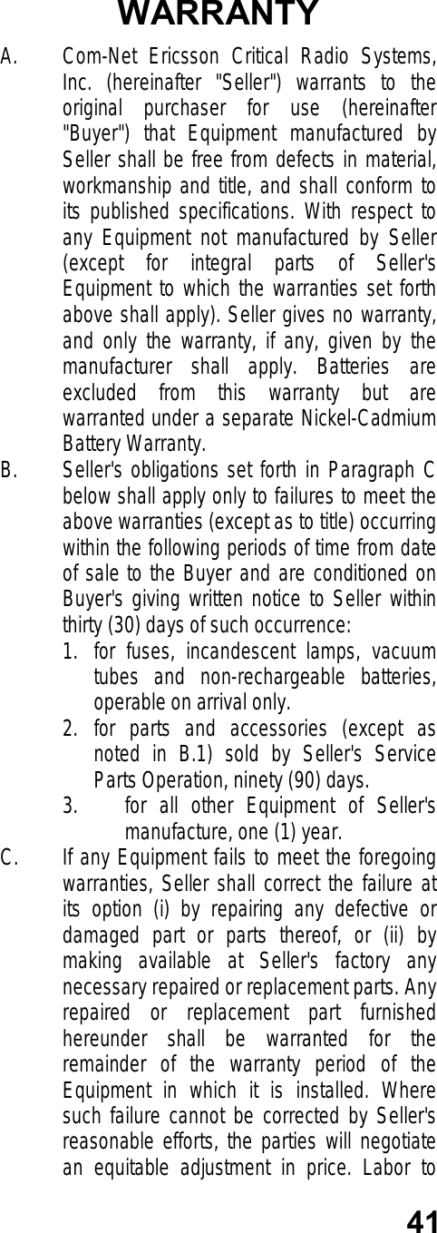 41WARRANTYA. Com-Net Ericsson Critical Radio Systems,Inc. (hereinafter &quot;Seller&quot;) warrants to theoriginal purchaser for use (hereinafter&quot;Buyer&quot;) that Equipment manufactured bySeller shall be free from defects in material,workmanship and title, and shall conform toits published specifications. With respect toany Equipment not manufactured by Seller(except for integral parts of Seller&apos;sEquipment to which the warranties set forthabove shall apply). Seller gives no warranty,and only the warranty, if any, given by themanufacturer shall apply. Batteries areexcluded from this warranty but arewarranted under a separate Nickel-CadmiumBattery Warranty.B. Seller&apos;s obligations set forth in Paragraph Cbelow shall apply only to failures to meet theabove warranties (except as to title) occurringwithin the following periods of time from dateof sale to the Buyer and are conditioned onBuyer&apos;s giving written notice to Seller withinthirty (30) days of such occurrence:1. for fuses, incandescent lamps, vacuumtubes and non-rechargeable batteries,operable on arrival only.2. for parts and accessories (except asnoted in B.1) sold by Seller&apos;s ServiceParts Operation, ninety (90) days.3. for all other Equipment of Seller&apos;smanufacture, one (1) year.C. If any Equipment fails to meet the foregoingwarranties, Seller shall correct the failure atits option (i) by repairing any defective ordamaged part or parts thereof, or (ii) bymaking available at Seller&apos;s factory anynecessary repaired or replacement parts. Anyrepaired or replacement part furnishedhereunder shall be warranted for theremainder of the warranty period of theEquipment in which it is installed. Wheresuch failure cannot be corrected by Seller&apos;sreasonable efforts, the parties will negotiatean equitable adjustment in price. Labor to