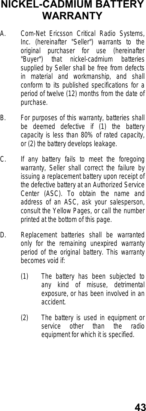 43NICKEL-CADMIUM BATTERYWARRANTYA. Com-Net Ericsson Critical Radio Systems,Inc. (hereinafter &quot;Seller&quot;) warrants to theoriginal purchaser for use (hereinafter&quot;Buyer&quot;) that nickel-cadmium batteriessupplied by Seller shall be free from defectsin material and workmanship, and shallconform to its published specifications for aperiod of twelve (12) months from the date ofpurchase.B. For purposes of this warranty, batteries shallbe deemed defective if (1) the batterycapacity is less than 80% of rated capacity,or (2) the battery develops leakage.C. If any battery fails to meet the foregoingwarranty, Seller shall correct the failure byissuing a replacement battery upon receipt ofthe defective battery at an Authorized ServiceCenter (ASC). To obtain the name andaddress of an ASC, ask your salesperson,consult the Yellow Pages, or call the numberprinted at the bottom of this page.D. Replacement batteries shall be warrantedonly for the remaining unexpired warrantyperiod of the original battery. This warrantybecomes void if:(1) The battery has been subjected toany kind of misuse, detrimentalexposure, or has been involved in anaccident.(2) The battery is used in equipment orservice other than the radioequipment for which it is specified.