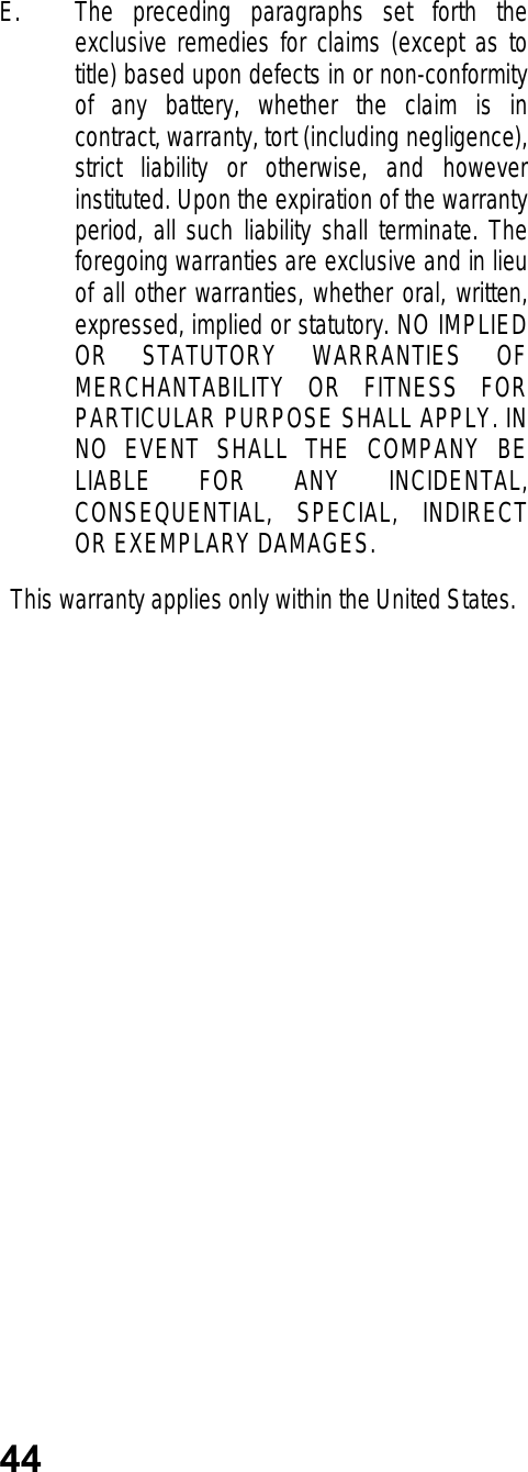 44E. The preceding paragraphs set forth theexclusive remedies for claims (except as totitle) based upon defects in or non-conformityof any battery, whether the claim is incontract, warranty, tort (including negligence),strict liability or otherwise, and howeverinstituted. Upon the expiration of the warrantyperiod, all such liability shall terminate. Theforegoing warranties are exclusive and in lieuof all other warranties, whether oral, written,expressed, implied or statutory. NO IMPLIEDOR STATUTORY WARRANTIES OFMERCHANTABILITY OR FITNESS FORPARTICULAR PURPOSE SHALL APPLY. INNO EVENT SHALL THE COMPANY BELIABLE FOR ANY INCIDENTAL,CONSEQUENTIAL, SPECIAL, INDIRECTOR EXEMPLARY DAMAGES.This warranty applies only within the United States.