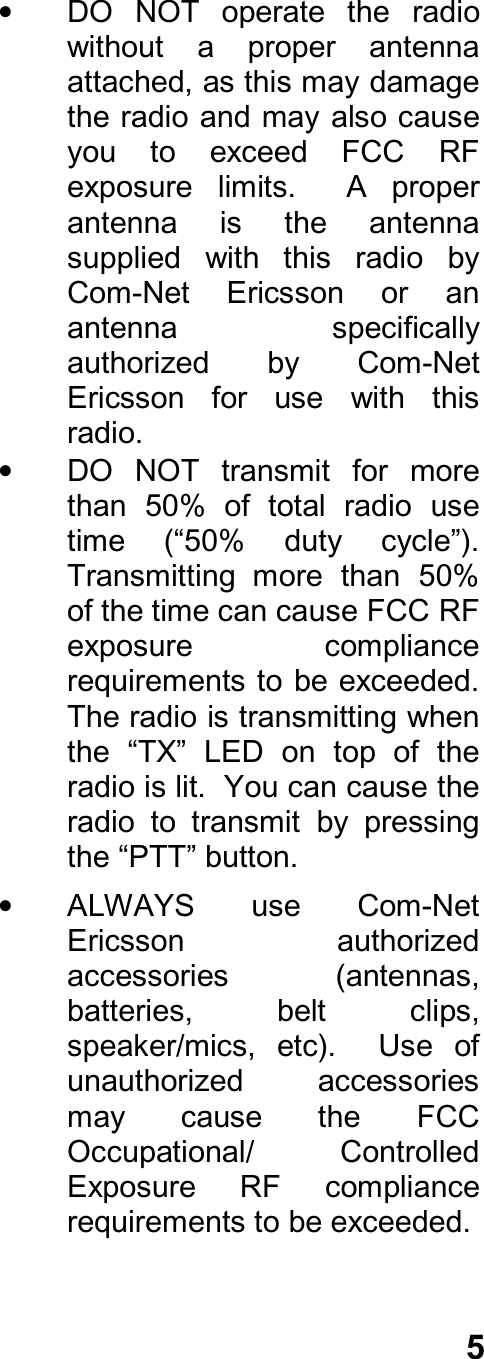 5•  DO  NOT  operate  the  radiowithout  a  proper  antennaattached, as this may damagethe radio and may also causeyou  to  exceed  FCC  RFexposure  limits.    A  properantenna  is  the  antennasupplied  with  this  radio  byCom-Net  Ericsson  or  anantenna  specificallyauthorized  by  Com-NetEricsson  for  use  with  thisradio.•  DO  NOT  transmit  for  morethan  50%  of  total  radio  usetime  (“50%  duty  cycle”).Transmitting  more  than  50%of the time can cause FCC RFexposure  compliancerequirements to be exceeded.The radio is transmitting whenthe  “TX”  LED  on  top  of  theradio is lit.  You can cause theradio  to  transmit  by  pressingthe “PTT” button.•  ALWAYS  use  Com-NetEricsson  authorizedaccessories  (antennas,batteries,  belt  clips,speaker/mics,  etc).    Use  ofunauthorized  accessoriesmay  cause  the  FCCOccupational/  ControlledExposure  RF  compliancerequirements to be exceeded.