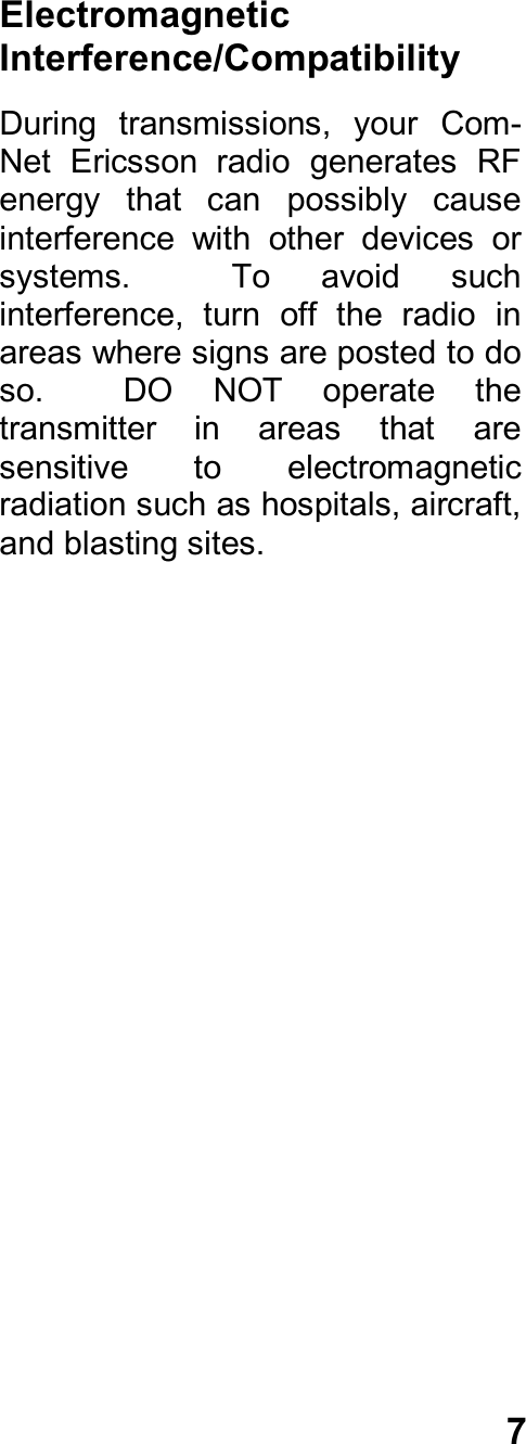 7ElectromagneticInterference/CompatibilityDuring  transmissions,  your  Com-Net  Ericsson  radio  generates  RFenergy  that  can  possibly  causeinterference  with  other  devices  orsystems.    To  avoid  suchinterference,  turn  off  the  radio  inareas where signs are posted to doso.    DO  NOT  operate  thetransmitter  in  areas  that  aresensitive  to  electromagneticradiation such as hospitals, aircraft,and blasting sites.