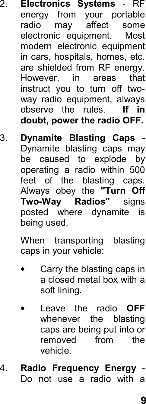 92.  Electronics  Systems - RFenergy  from  your  portableradio  may  affect  someelectronic  equipment.    Mostmodern  electronic  equipmentin cars, hospitals, homes, etc.are  shielded  from  RF  energy.However,  in  areas  thatinstruct  you  to  turn  off  two-way  radio  equipment,  alwaysobserve  the  rules.    If  indoubt, power the radio OFF.3.  Dynamite  Blasting  Caps -Dynamite  blasting  caps  maybe  caused  to  explode  byoperating  a  radio  within  500feet  of  the  blasting  caps.Always  obey  the  &quot;Turn  OffTwo-Way  Radios&quot; signsposted  where  dynamite  isbeing used.When  transporting  blastingcaps in your vehicle:•  Carry the blasting caps ina closed metal box with asoft lining.•  Leave  the  radio  OFFwhenever  the  blastingcaps are being put into orremoved  from  thevehicle.4.  Radio  Frequency  Energy -Do  not  use  a  radio  with  a