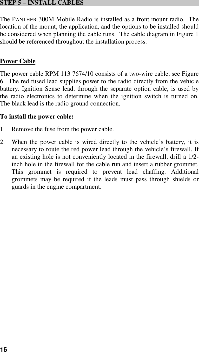 16STEP 5 – INSTALL CABLESThe PANTHER 300M Mobile Radio is installed as a front mount radio.  Thelocation of the mount, the application, and the options to be installed shouldbe considered when planning the cable runs.  The cable diagram in Figure 1should be referenced throughout the installation process.Power CableThe power cable RPM 113 7674/10 consists of a two-wire cable, see Figure6.  The red fused lead supplies power to the radio directly from the vehiclebattery. Ignition Sense lead, through the separate option cable, is used bythe radio electronics to determine when the ignition switch is turned on.The black lead is the radio ground connection.To install the power cable:1. Remove the fuse from the power cable.2. When the power cable is wired directly to the vehicle’s battery, it isnecessary to route the red power lead through the vehicle’s firewall. Ifan existing hole is not conveniently located in the firewall, drill a 1/2-inch hole in the firewall for the cable run and insert a rubber grommet.This grommet is required to prevent lead chaffing. Additionalgrommets may be required if the leads must pass through shields orguards in the engine compartment.