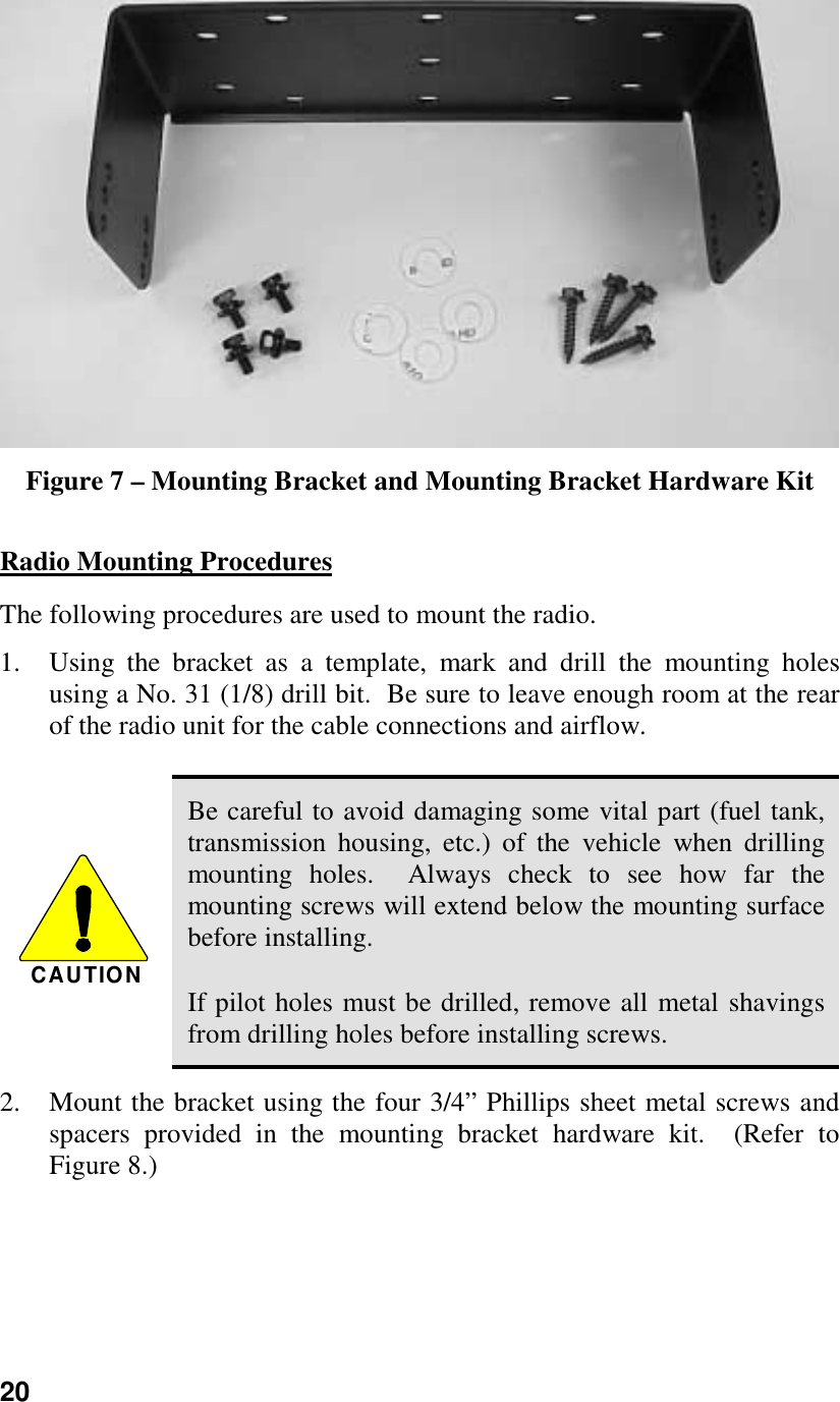 20Figure 7 – Mounting Bracket and Mounting Bracket Hardware KitRadio Mounting ProceduresThe following procedures are used to mount the radio.1. Using the bracket as a template, mark and drill the mounting holesusing a No. 31 (1/8) drill bit.  Be sure to leave enough room at the rearof the radio unit for the cable connections and airflow.CAUTIONBe careful to avoid damaging some vital part (fuel tank,transmission housing, etc.) of the vehicle when drillingmounting holes.  Always check to see how far themounting screws will extend below the mounting surfacebefore installing.If pilot holes must be drilled, remove all metal shavingsfrom drilling holes before installing screws.2. Mount the bracket using the four 3/4” Phillips sheet metal screws andspacers provided in the mounting bracket hardware kit.  (Refer toFigure 8.)