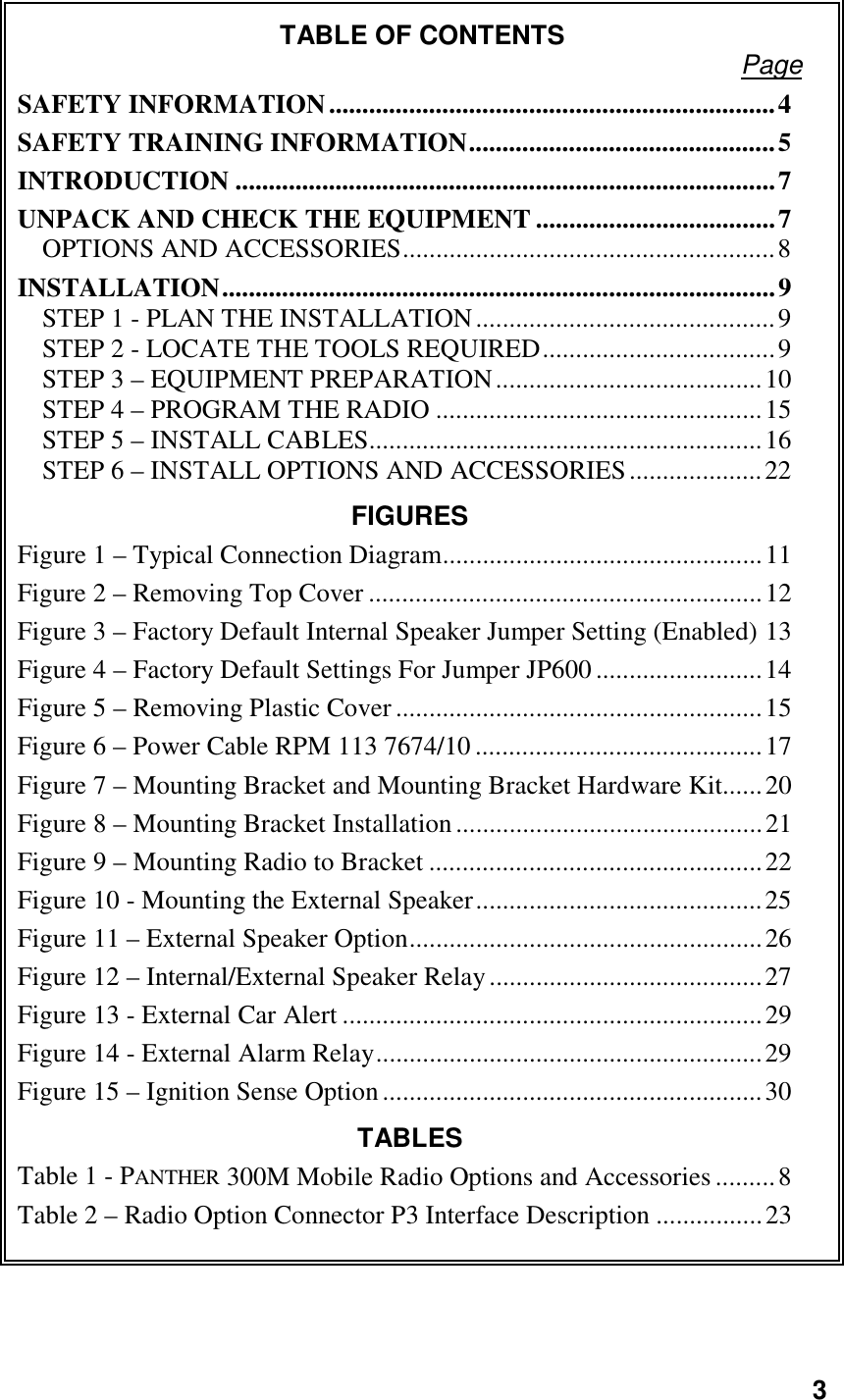 3TABLE OF CONTENTS PageSAFETY INFORMATION...................................................................4SAFETY TRAINING INFORMATION..............................................5INTRODUCTION .................................................................................7UNPACK AND CHECK THE EQUIPMENT ....................................7OPTIONS AND ACCESSORIES........................................................8INSTALLATION...................................................................................9STEP 1 - PLAN THE INSTALLATION.............................................9STEP 2 - LOCATE THE TOOLS REQUIRED...................................9STEP 3 – EQUIPMENT PREPARATION........................................10STEP 4 – PROGRAM THE RADIO .................................................15STEP 5 – INSTALL CABLES...........................................................16STEP 6 – INSTALL OPTIONS AND ACCESSORIES....................22FIGURESFigure 1 – Typical Connection Diagram................................................11Figure 2 – Removing Top Cover ...........................................................12Figure 3 – Factory Default Internal Speaker Jumper Setting (Enabled) 13Figure 4 – Factory Default Settings For Jumper JP600 .........................14Figure 5 – Removing Plastic Cover .......................................................15Figure 6 – Power Cable RPM 113 7674/10...........................................17Figure 7 – Mounting Bracket and Mounting Bracket Hardware Kit......20Figure 8 – Mounting Bracket Installation..............................................21Figure 9 – Mounting Radio to Bracket ..................................................22Figure 10 - Mounting the External Speaker...........................................25Figure 11 – External Speaker Option.....................................................26Figure 12 – Internal/External Speaker Relay.........................................27Figure 13 - External Car Alert ...............................................................29Figure 14 - External Alarm Relay..........................................................29Figure 15 – Ignition Sense Option.........................................................30TABLESTable 1 - PANTHER 300M Mobile Radio Options and Accessories .........8Table 2 – Radio Option Connector P3 Interface Description ................23
