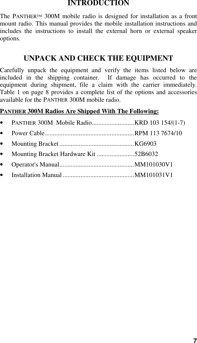 7INTRODUCTIONThe PANTHER™ 300M mobile radio is designed for installation as a frontmount radio. This manual provides the mobile installation instructions andincludes the instructions to install the external horn or external speakeroptions.UNPACK AND CHECK THE EQUIPMENTCarefully unpack the equipment and verify the items listed below areincluded in the shipping container.  If damage has occurred to theequipment during shipment, file a claim with the carrier immediately.Table 1 on page 8 provides a complete list of the options and accessoriesavailable for the PANTHER 300M mobile radio.PANTHER 300M Radios Are Shipped With The Following:• PANTHER 300M  Mobile Radio..........................KRD 103 154/(1-7)• Power Cable.......................................................RPM 113 7674/10• Mounting Bracket..............................................KG6903• Mounting Bracket Hardware Kit .......................52B6032• Operator&apos;s Manual..............................................MM101030V1• Installation Manual............................................MM101031V1