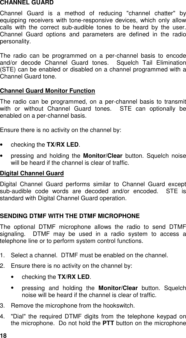 18CHANNEL GUARDChannel Guard is a method of reducing &quot;channel chatter&quot; byequipping receivers with tone-responsive devices, which only allowcalls with the correct sub-audible tones to be heard by the user.Channel Guard options and parameters are defined in the radiopersonality.The radio can be programmed on a per-channel basis to encodeand/or decode Channel Guard tones.  Squelch Tail Elimination(STE) can be enabled or disabled on a channel programmed with aChannel Guard tone.Channel Guard Monitor FunctionThe radio can be programmed, on a per-channel basis to transmitwith or without Channel Guard tones.  STE can optionally beenabled on a per-channel basis.Ensure there is no activity on the channel by:• checking the TX/RX LED.•  pressing and holding the Monitor/Clear button. Squelch noisewill be heard if the channel is clear of traffic.Digital Channel GuardDigital Channel Guard performs similar to Channel Guard exceptsub-audible code words are decoded and/or encoded.  STE isstandard with Digital Channel Guard operation.SENDING DTMF WITH THE DTMF MICROPHONEThe optional DTMF microphone allows the radio to send DTMFsignaling.  DTMF may be used in a radio system to access atelephone line or to perform system control functions.1.  Select a channel.  DTMF must be enabled on the channel.2.  Ensure there is no activity on the channel by:• checking the TX/RX LED.•  pressing and holding the Monitor/Clear button. Squelchnoise will be heard if the channel is clear of traffic.3.  Remove the microphone from the hookswitch.4.  &quot;Dial&quot; the required DTMF digits from the telephone keypad onthe microphone.  Do not hold the PTT button on the microphone