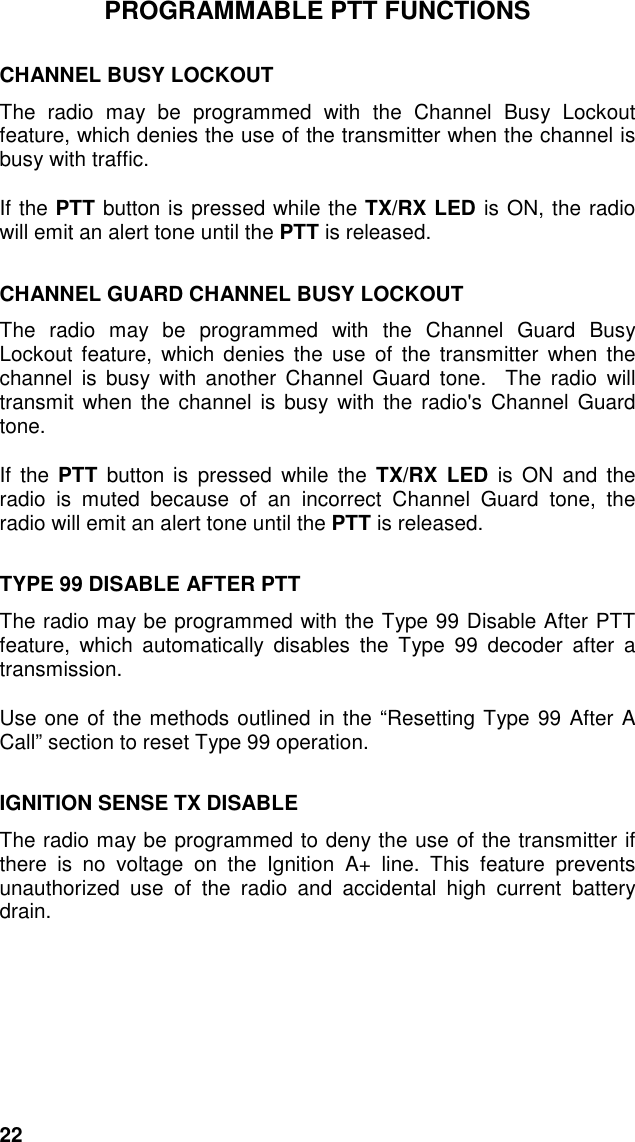 22PROGRAMMABLE PTT FUNCTIONSCHANNEL BUSY LOCKOUTThe radio may be programmed with the Channel Busy Lockoutfeature, which denies the use of the transmitter when the channel isbusy with traffic.If the PTT button is pressed while the TX/RX LED is ON, the radiowill emit an alert tone until the PTT is released.CHANNEL GUARD CHANNEL BUSY LOCKOUTThe radio may be programmed with the Channel Guard BusyLockout feature, which denies the use of the transmitter when thechannel is busy with another Channel Guard tone.  The radio willtransmit when the channel is busy with the radio&apos;s Channel Guardtone.If the PTT button is pressed while the TX/RX LED is ON and theradio is muted because of an incorrect Channel Guard tone, theradio will emit an alert tone until the PTT is released.TYPE 99 DISABLE AFTER PTTThe radio may be programmed with the Type 99 Disable After PTTfeature, which automatically disables the Type 99 decoder after atransmission.Use one of the methods outlined in the “Resetting Type 99 After ACall” section to reset Type 99 operation.IGNITION SENSE TX DISABLEThe radio may be programmed to deny the use of the transmitter ifthere is no voltage on the Ignition A+ line. This feature preventsunauthorized use of the radio and accidental high current batterydrain.