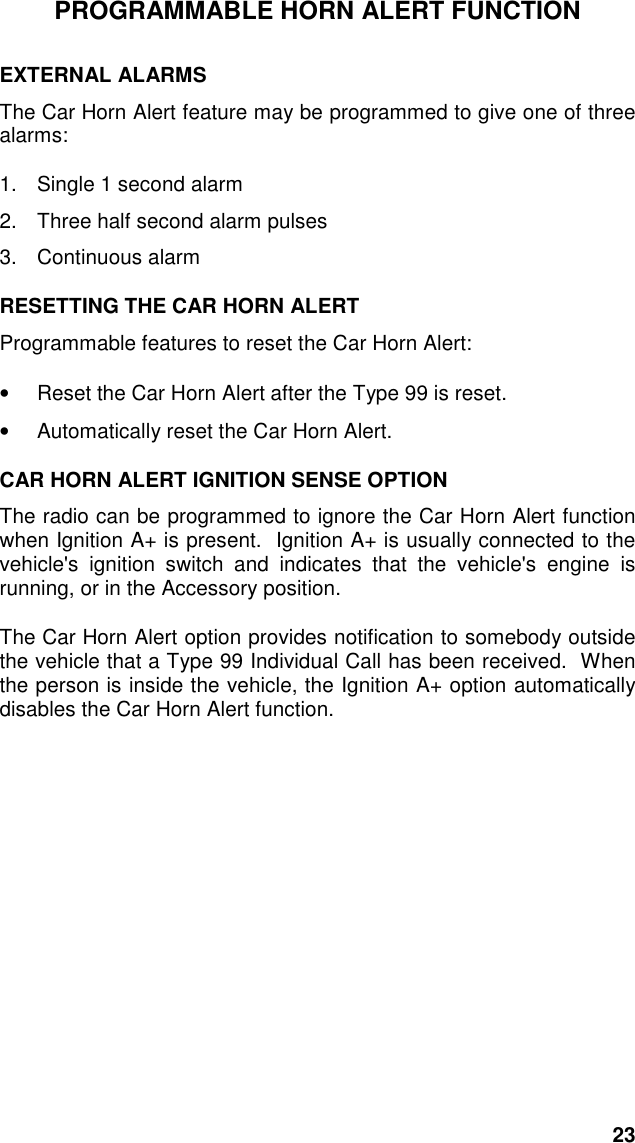 23PROGRAMMABLE HORN ALERT FUNCTIONEXTERNAL ALARMSThe Car Horn Alert feature may be programmed to give one of threealarms:1.  Single 1 second alarm2.  Three half second alarm pulses3. Continuous alarmRESETTING THE CAR HORN ALERTProgrammable features to reset the Car Horn Alert:•  Reset the Car Horn Alert after the Type 99 is reset.•  Automatically reset the Car Horn Alert.CAR HORN ALERT IGNITION SENSE OPTIONThe radio can be programmed to ignore the Car Horn Alert functionwhen Ignition A+ is present.  Ignition A+ is usually connected to thevehicle&apos;s ignition switch and indicates that the vehicle&apos;s engine isrunning, or in the Accessory position.The Car Horn Alert option provides notification to somebody outsidethe vehicle that a Type 99 Individual Call has been received.  Whenthe person is inside the vehicle, the Ignition A+ option automaticallydisables the Car Horn Alert function.