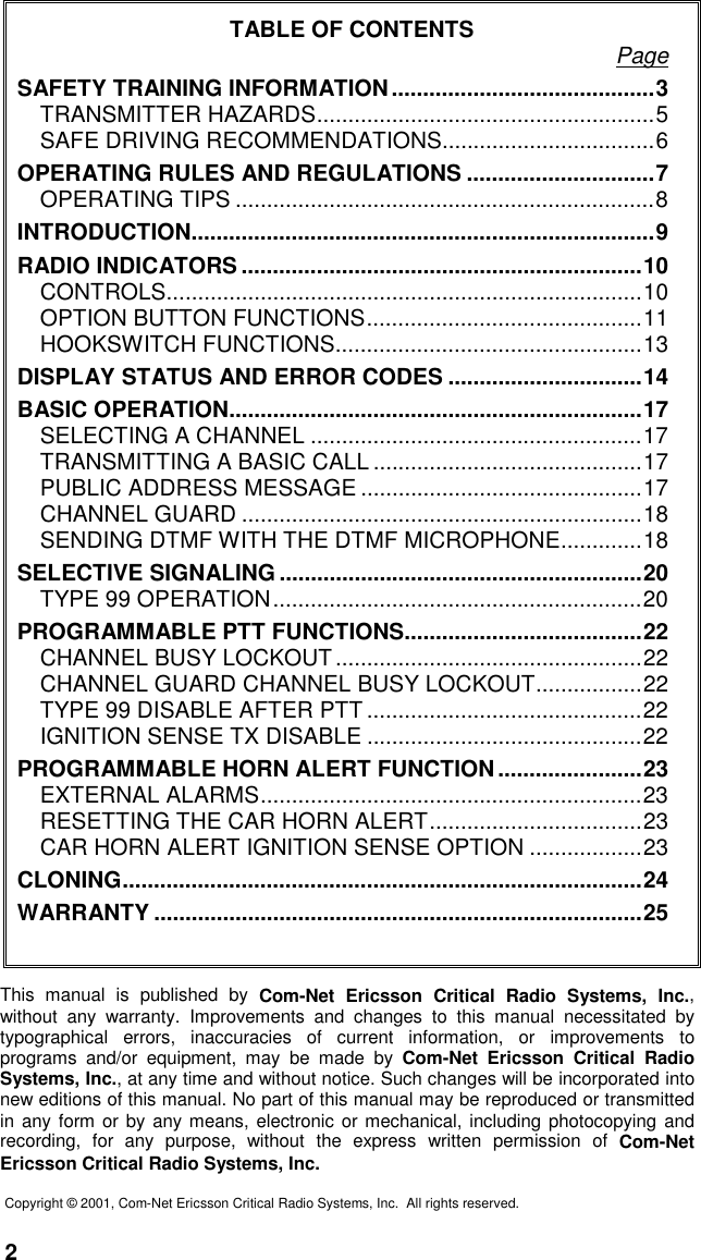 2TABLE OF CONTENTS PageSAFETY TRAINING INFORMATION..........................................3TRANSMITTER HAZARDS......................................................5SAFE DRIVING RECOMMENDATIONS..................................6OPERATING RULES AND REGULATIONS ..............................7OPERATING TIPS ...................................................................8INTRODUCTION..........................................................................9RADIO INDICATORS ................................................................10CONTROLS............................................................................10OPTION BUTTON FUNCTIONS............................................11HOOKSWITCH FUNCTIONS.................................................13DISPLAY STATUS AND ERROR CODES ...............................14BASIC OPERATION..................................................................17SELECTING A CHANNEL .....................................................17TRANSMITTING A BASIC CALL ...........................................17PUBLIC ADDRESS MESSAGE .............................................17CHANNEL GUARD ................................................................18SENDING DTMF WITH THE DTMF MICROPHONE.............18SELECTIVE SIGNALING ..........................................................20TYPE 99 OPERATION...........................................................20PROGRAMMABLE PTT FUNCTIONS......................................22CHANNEL BUSY LOCKOUT.................................................22CHANNEL GUARD CHANNEL BUSY LOCKOUT.................22TYPE 99 DISABLE AFTER PTT ............................................22IGNITION SENSE TX DISABLE ............................................22PROGRAMMABLE HORN ALERT FUNCTION.......................23EXTERNAL ALARMS.............................................................23RESETTING THE CAR HORN ALERT..................................23CAR HORN ALERT IGNITION SENSE OPTION ..................23CLONING...................................................................................24WARRANTY ..............................................................................25This manual is published by Com-Net Ericsson Critical Radio Systems, Inc.,without any warranty. Improvements and changes to this manual necessitated bytypographical errors, inaccuracies of current information, or improvements toprograms and/or equipment, may be made by Com-Net Ericsson Critical RadioSystems, Inc., at any time and without notice. Such changes will be incorporated intonew editions of this manual. No part of this manual may be reproduced or transmittedin any form or by any means, electronic or mechanical, including photocopying andrecording, for any purpose, without the express written permission of Com-NetEricsson Critical Radio Systems, Inc.Copyright © 2001, Com-Net Ericsson Critical Radio Systems, Inc.  All rights reserved.