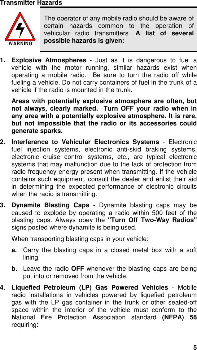 5Transmitter HazardsWARNINGThe operator of any mobile radio should be aware ofcertain hazards common to the operation ofvehicular radio transmitters. A list of severalpossible hazards is given:1. Explosive Atmospheres - Just as it is dangerous to fuel avehicle with the motor running, similar hazards exist whenoperating a mobile radio.  Be sure to turn the radio off whilefueling a vehicle. Do not carry containers of fuel in the trunk of avehicle if the radio is mounted in the trunk.Areas with potentially explosive atmosphere are often, butnot always, clearly marked.  Turn OFF your radio when inany area with a potentially explosive atmosphere. It is rare,but not impossible that the radio or its accessories couldgenerate sparks.2.  Interference to Vehicular Electronics Systems - Electronicfuel injection systems, electronic anti-skid braking systems,electronic cruise control systems, etc., are typical electronicsystems that may malfunction due to the lack of protection fromradio frequency energy present when transmitting. If the vehiclecontains such equipment, consult the dealer and enlist their aidin determining the expected performance of electronic circuitswhen the radio is transmitting.3.  Dynamite Blasting Caps - Dynamite blasting caps may becaused to explode by operating a radio within 500 feet of theblasting caps. Always obey the &quot;Turn Off Two-Way Radios&quot;signs posted where dynamite is being used.When transporting blasting caps in your vehicle:a.  Carry the blasting caps in a closed metal box with a softlining.b.  Leave the radio OFF whenever the blasting caps are beingput into or removed from the vehicle.4.  Liquefied Petroleum (LP) Gas Powered Vehicles - Mobileradio installations in vehicles powered by liquefied petroleumgas with the LP gas container in the trunk or other sealed-offspace within the interior of the vehicle must conform to theNational  Fire  Protection  Association standard (NFPA) 58requiring:
