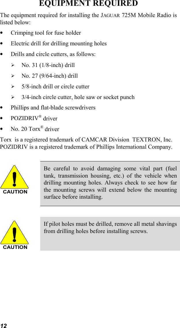 12EQUIPMENT REQUIREDThe equipment required for installing the JAGUAR 725M Mobile Radio islisted below:•Crimping tool for fuse holder•Electric drill for drilling mounting holes•Drills and circle cutters, as follows:! No. 31 (1/8-inch) drill! No. 27 (9/64-inch) drill! 5/8-inch drill or circle cutter! 3/4-inch circle cutter, hole saw or socket punch•Phillips and flat-blade screwdrivers•POZIDRIV® driver•No. 20 Torx® driverTorx  is a registered trademark of CAMCAR Division  TEXTRON, Inc.POZIDRIV is a registered trademark of Phillips International Company.CAUTIONBe careful to avoid damaging some vital part (fueltank, transmission housing, etc.) of the vehicle whendrilling mounting holes. Always check to see how farthe mounting screws will extend below the mountingsurface before installing.CAUTIONIf pilot holes must be drilled, remove all metal shavingsfrom drilling holes before installing screws.