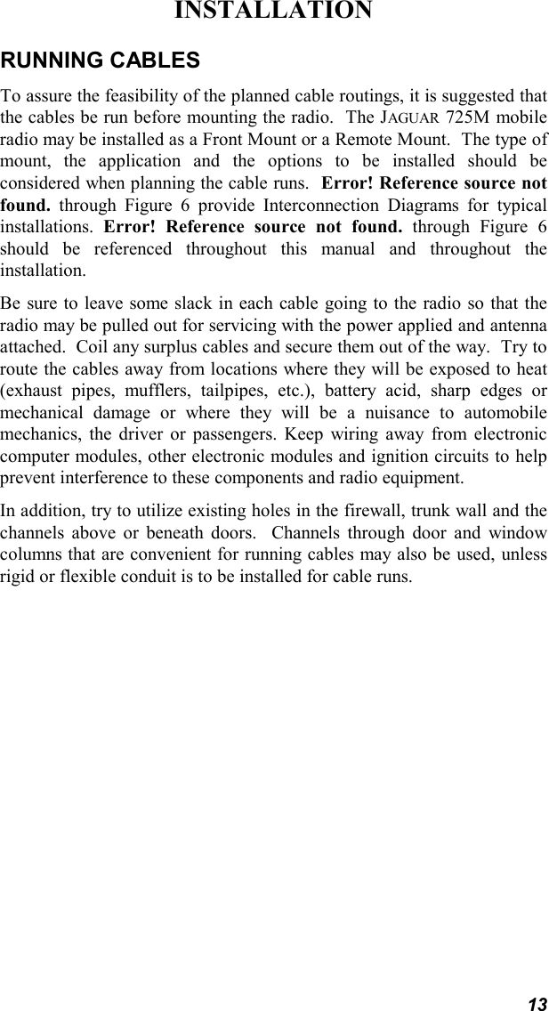 13INSTALLATIONRUNNING CABLESTo assure the feasibility of the planned cable routings, it is suggested thatthe cables be run before mounting the radio.  The JAGUAR 725M mobileradio may be installed as a Front Mount or a Remote Mount.  The type ofmount, the application and the options to be installed should beconsidered when planning the cable runs.  Error! Reference source notfound. through Figure 6 provide Interconnection Diagrams for typicalinstallations.  Error! Reference source not found. through Figure 6should be referenced throughout this manual and throughout theinstallation.Be sure to leave some slack in each cable going to the radio so that theradio may be pulled out for servicing with the power applied and antennaattached.  Coil any surplus cables and secure them out of the way.  Try toroute the cables away from locations where they will be exposed to heat(exhaust pipes, mufflers, tailpipes, etc.), battery acid, sharp edges ormechanical damage or where they will be a nuisance to automobilemechanics, the driver or passengers. Keep wiring away from electroniccomputer modules, other electronic modules and ignition circuits to helpprevent interference to these components and radio equipment.In addition, try to utilize existing holes in the firewall, trunk wall and thechannels above or beneath doors.  Channels through  door and windowcolumns that are convenient for running cables may also be used, unlessrigid or flexible conduit is to be installed for cable runs.