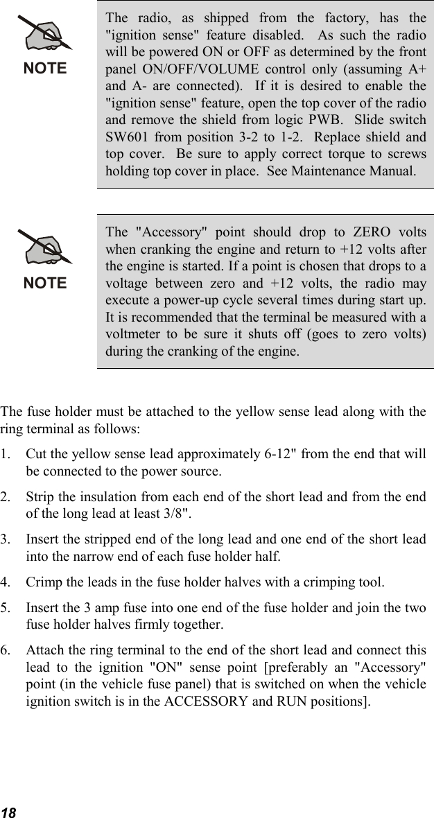 18NOTEThe radio, as shipped from the factory, has the&quot;ignition sense&quot; feature disabled.  As such the radiowill be powered ON or OFF as determined by the frontpanel ON/OFF/VOLUME control only (assuming A+and A- are connected).  If it is desired to enable the&quot;ignition sense&quot; feature, open the top cover of the radioand remove the shield from logic PWB.  Slide switchSW601 from position 3-2 to 1-2.  Replace shield andtop cover.  Be sure to apply correct torque to screwsholding top cover in place.  See Maintenance Manual.NOTEThe &quot;Accessory&quot; point should drop to ZERO voltswhen cranking the engine and return to +12 volts afterthe engine is started. If a point is chosen that drops to avoltage between zero and +12 volts, the radio mayexecute a power-up cycle several times during start up.It is recommended that the terminal be measured with avoltmeter to be sure it shuts off (goes to zero volts)during the cranking of the engine.The fuse holder must be attached to the yellow sense lead along with thering terminal as follows:1. Cut the yellow sense lead approximately 6-12&quot; from the end that willbe connected to the power source.2. Strip the insulation from each end of the short lead and from the endof the long lead at least 3/8&quot;.3. Insert the stripped end of the long lead and one end of the short leadinto the narrow end of each fuse holder half.4. Crimp the leads in the fuse holder halves with a crimping tool.5. Insert the 3 amp fuse into one end of the fuse holder and join the twofuse holder halves firmly together.6. Attach the ring terminal to the end of the short lead and connect thislead to the ignition &quot;ON&quot; sense point [preferably an &quot;Accessory&quot;point (in the vehicle fuse panel) that is switched on when the vehicleignition switch is in the ACCESSORY and RUN positions].