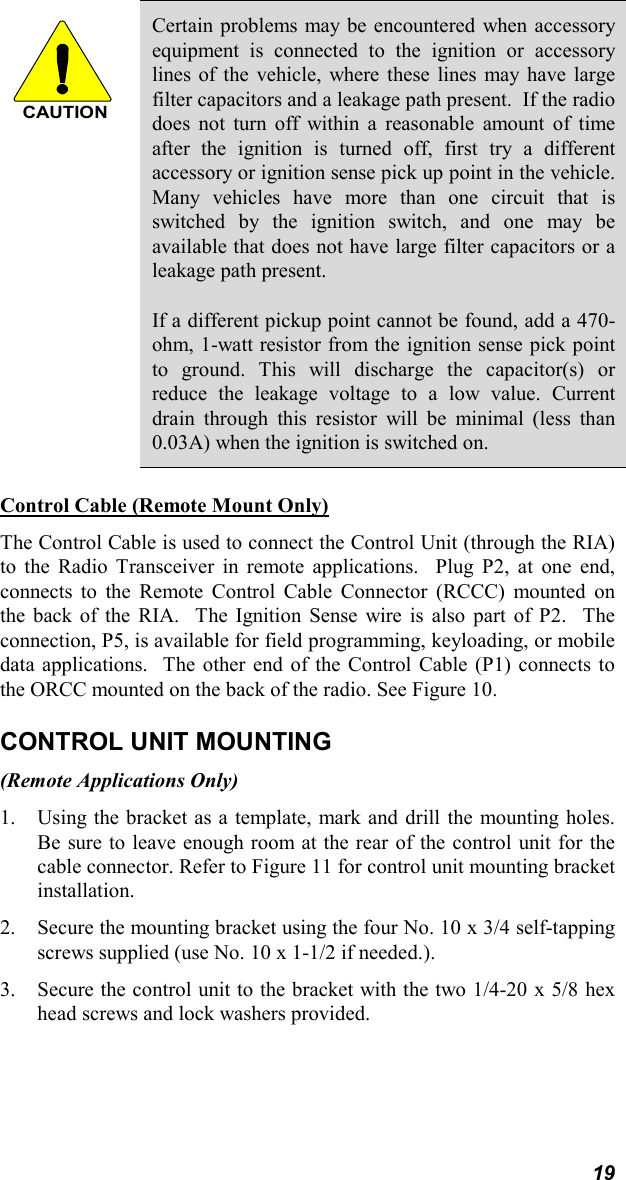 19CAUTIONCertain problems may be encountered when accessoryequipment is connected to the ignition or accessorylines of the vehicle, where these lines may have largefilter capacitors and a leakage path present.  If the radiodoes not turn off within a reasonable amount of timeafter the ignition is turned off, first try a differentaccessory or ignition sense pick up point in the vehicle.Many vehicles have more than one circuit that isswitched by the ignition switch, and one may beavailable that does not have large filter capacitors or aleakage path present.If a different pickup point cannot be found, add a 470-ohm, 1-watt resistor from the ignition sense pick pointto ground. This will discharge the capacitor(s) orreduce the leakage voltage to a low value. Currentdrain through this resistor will be minimal (less than0.03A) when the ignition is switched on.Control Cable (Remote Mount Only)The Control Cable is used to connect the Control Unit (through the RIA)to the Radio Transceiver in remote applications.  Plug P2, at one end,connects to the Remote Control Cable Connector (RCCC) mounted onthe back of the RIA.  The Ignition Sense wire is also part of P2.  Theconnection, P5, is available for field programming, keyloading, or mobiledata applications.  The other end of the Control Cable (P1) connects tothe ORCC mounted on the back of the radio. See Figure 10.CONTROL UNIT MOUNTING(Remote Applications Only)1. Using the bracket as a template, mark and drill the mounting holes.Be sure to leave enough room at the rear of the control unit for thecable connector. Refer to Figure 11 for control unit mounting bracketinstallation.2. Secure the mounting bracket using the four No. 10 x 3/4 self-tappingscrews supplied (use No. 10 x 1-1/2 if needed.).3. Secure the control unit to the bracket with the two 1/4-20 x 5/8 hexhead screws and lock washers provided.