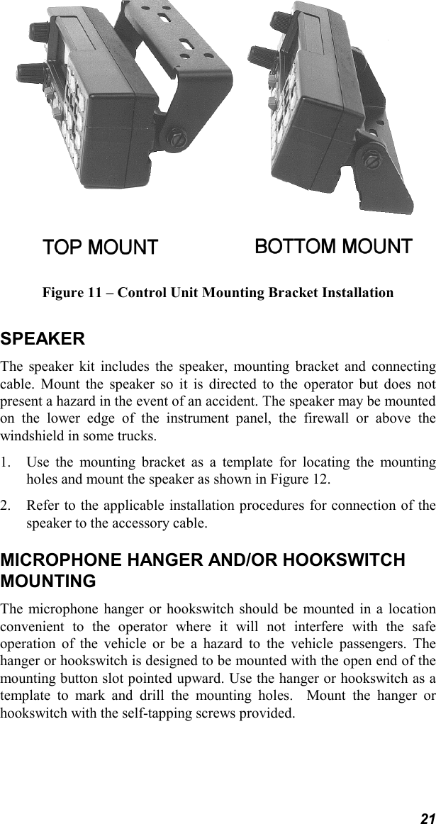 21Figure 11 – Control Unit Mounting Bracket InstallationSPEAKERThe speaker kit includes the speaker, mounting bracket and connectingcable. Mount the speaker so it is directed to the operator but does notpresent a hazard in the event of an accident. The speaker may be mountedon the lower edge of the instrument panel, the firewall or above thewindshield in some trucks.1. Use the mounting bracket as a template for locating the mountingholes and mount the speaker as shown in Figure 12.2. Refer to the applicable installation procedures for connection of thespeaker to the accessory cable.MICROPHONE HANGER AND/OR HOOKSWITCHMOUNTINGThe microphone hanger or hookswitch should be mounted in a locationconvenient to the operator where it will not interfere with the safeoperation of the vehicle or be a hazard to the vehicle passengers. Thehanger or hookswitch is designed to be mounted with the open end of themounting button slot pointed upward. Use the hanger or hookswitch as atemplate to mark and drill the mounting holes.  Mount the hanger orhookswitch with the self-tapping screws provided.