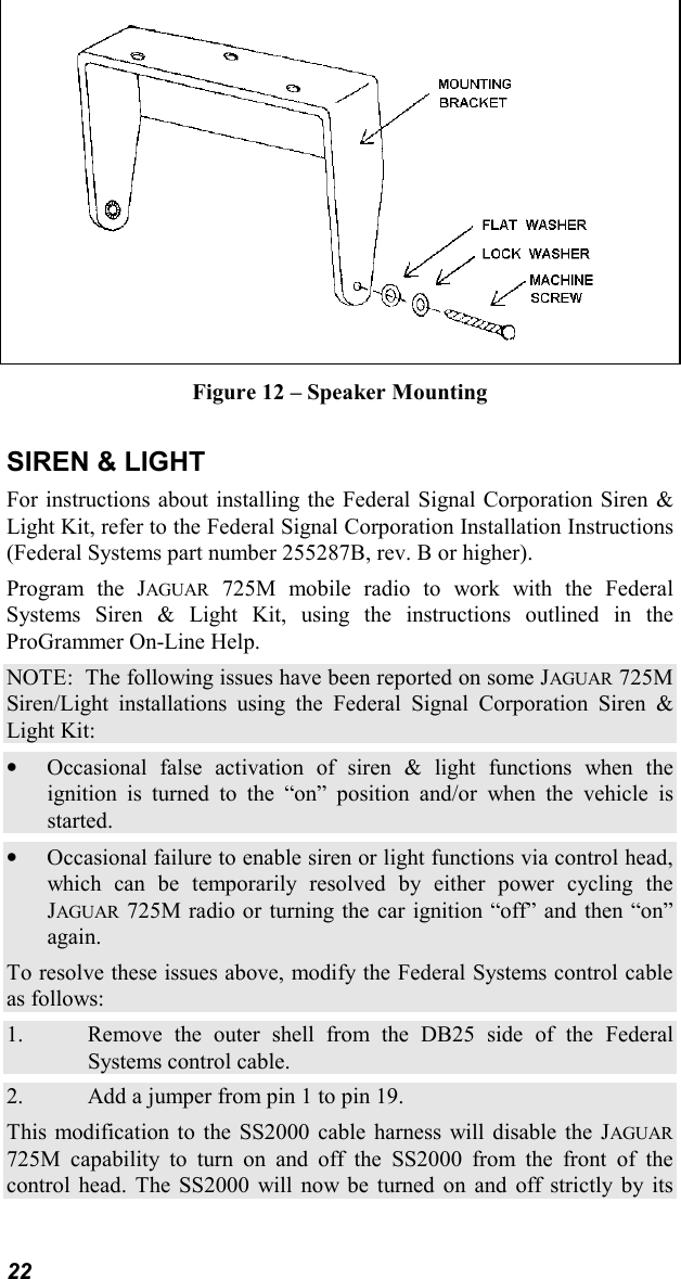 22Figure 12 – Speaker MountingSIREN &amp; LIGHTFor instructions about installing the Federal Signal Corporation Siren &amp;Light Kit, refer to the Federal Signal Corporation Installation Instructions(Federal Systems part number 255287B, rev. B or higher).Program the JAGUAR 725M mobile radio to work with the FederalSystems Siren &amp; Light Kit, using the instructions outlined in theProGrammer On-Line Help.NOTE:  The following issues have been reported on some JAGUAR 725MSiren/Light installations using the Federal Signal Corporation Siren &amp;Light Kit:• Occasional false activation of siren &amp; light functions when theignition is turned to the “on” position and/or when the vehicle isstarted.• Occasional failure to enable siren or light functions via control head,which can be temporarily resolved by either power cycling theJAGUAR 725M radio or turning the car ignition “off” and then “on”again.To resolve these issues above, modify the Federal Systems control cableas follows:1. Remove the outer shell from the DB25 side of the FederalSystems control cable.2. Add a jumper from pin 1 to pin 19.This modification to the SS2000 cable harness will disable the JAGUAR725M capability to turn on and off the SS2000 from the front of thecontrol head. The SS2000 will now be turned on and off strictly by its