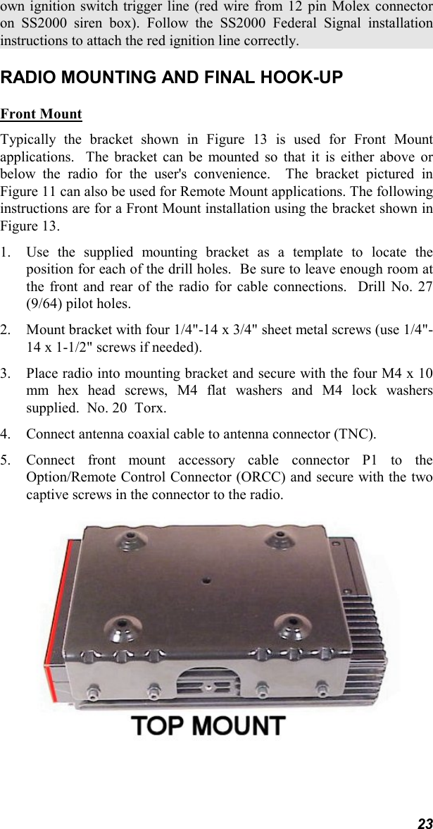 23own ignition switch trigger line (red wire from 12 pin Molex connectoron SS2000 siren box). Follow the SS2000 Federal Signal installationinstructions to attach the red ignition line correctly.RADIO MOUNTING AND FINAL HOOK-UPFront MountTypically the bracket shown in Figure 13 is used for Front Mountapplications.  The bracket can be mounted so that it is either above orbelow the radio for the user&apos;s convenience.  The bracket pictured inFigure 11 can also be used for Remote Mount applications. The followinginstructions are for a Front Mount installation using the bracket shown inFigure 13.1. Use the supplied mounting bracket as a template to locate theposition for each of the drill holes.  Be sure to leave enough room atthe front and rear of the radio for cable connections.  Drill No. 27(9/64) pilot holes.2. Mount bracket with four 1/4&quot;-14 x 3/4&quot; sheet metal screws (use 1/4&quot;-14 x 1-1/2&quot; screws if needed).3. Place radio into mounting bracket and secure with the four M4 x 10mm hex head screws, M4 flat washers and M4 lock washerssupplied.  No. 20  Torx.4. Connect antenna coaxial cable to antenna connector (TNC).5. Connect front mount accessory cable connector P1 to theOption/Remote Control Connector (ORCC) and secure with the twocaptive screws in the connector to the radio.