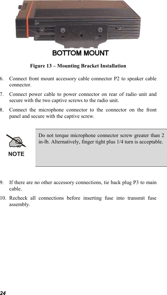 24Figure 13 – Mounting Bracket Installation6. Connect front mount accessory cable connector P2 to speaker cableconnector.7. Connect power cable to power connector on rear of radio unit andsecure with the two captive screws to the radio unit.8. Connect the microphone connector to the connector on the frontpanel and secure with the captive screw.NOTEDo not torque microphone connector screw greater than 2in-lb. Alternatively, finger tight plus 1/4 turn is acceptable.9. If there are no other accessory connections, tie back plug P3 to maincable.10. Recheck all connections before inserting fuse into transmit fuseassembly.