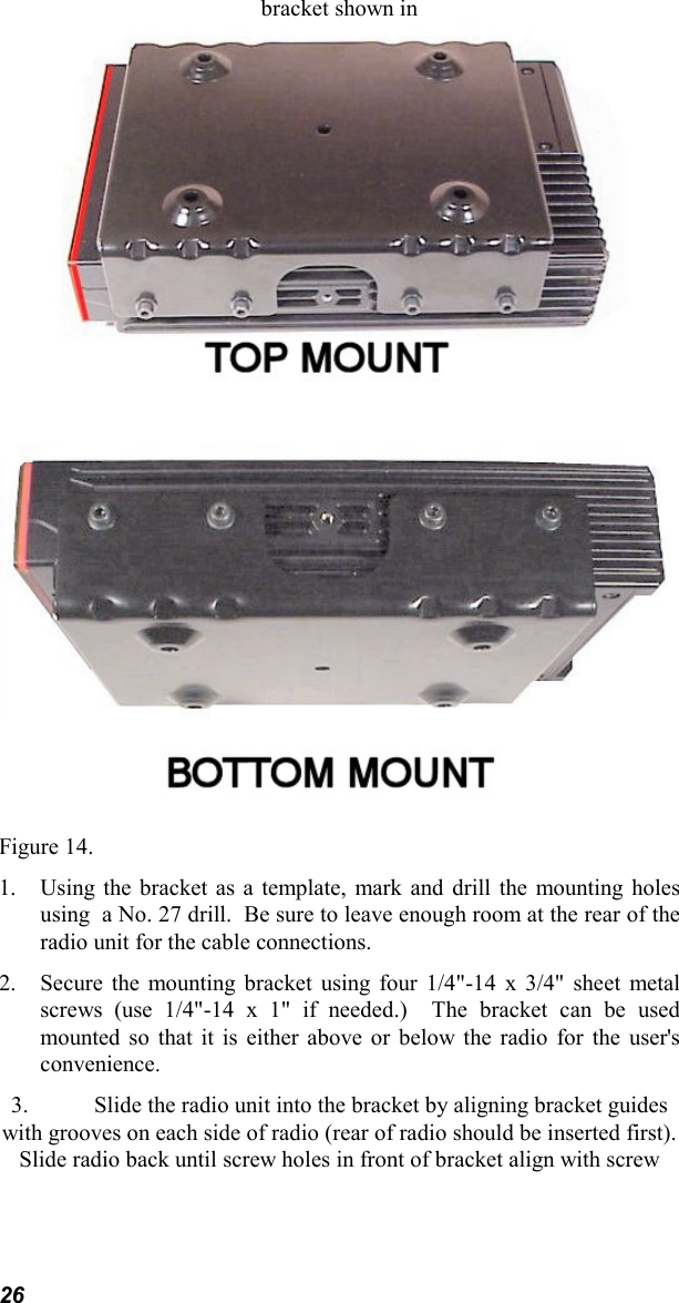 26bracket shown inFigure 14.1. Using the bracket as a template, mark and drill the mounting holesusing  a No. 27 drill.  Be sure to leave enough room at the rear of theradio unit for the cable connections.2. Secure the mounting bracket using four 1/4&quot;-14 x 3/4&quot; sheet metalscrews (use 1/4&quot;-14 x 1&quot; if needed.)  The bracket can be usedmounted so that it is either above or below the radio for the user&apos;sconvenience.3. Slide the radio unit into the bracket by aligning bracket guideswith grooves on each side of radio (rear of radio should be inserted first).Slide radio back until screw holes in front of bracket align with screw