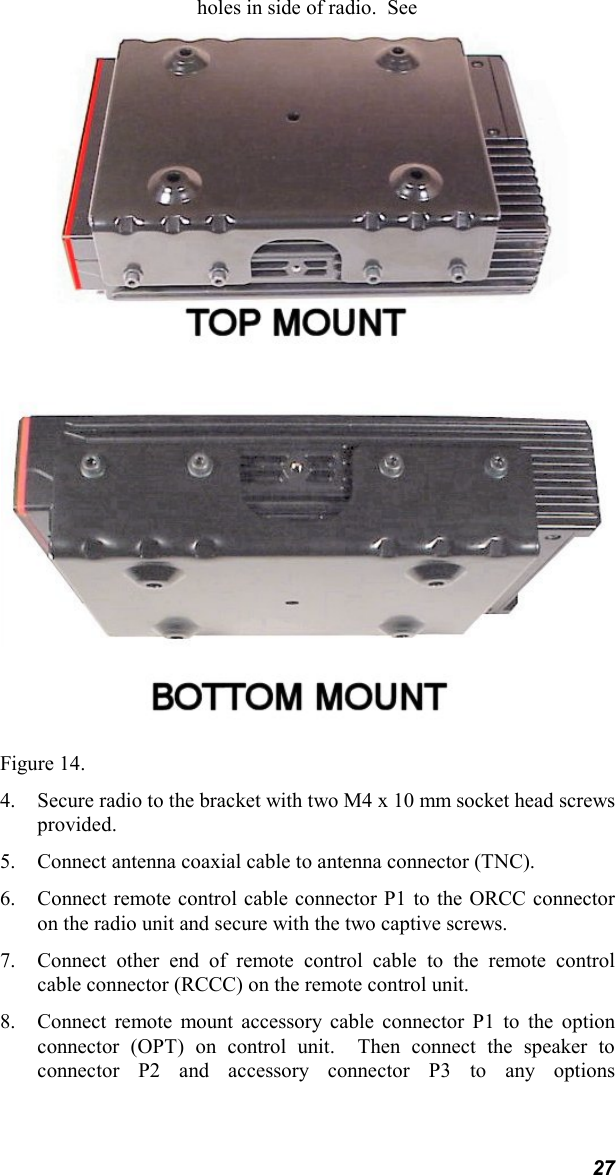 27holes in side of radio.  SeeFigure 14.4. Secure radio to the bracket with two M4 x 10 mm socket head screwsprovided.5. Connect antenna coaxial cable to antenna connector (TNC).6. Connect remote control cable connector P1 to the ORCC connectoron the radio unit and secure with the two captive screws.7. Connect other end of remote control cable to the remote controlcable connector (RCCC) on the remote control unit.8. Connect remote mount accessory cable connector P1 to the optionconnector (OPT) on control unit.  Then connect the speaker toconnector P2 and accessory connector P3 to any options