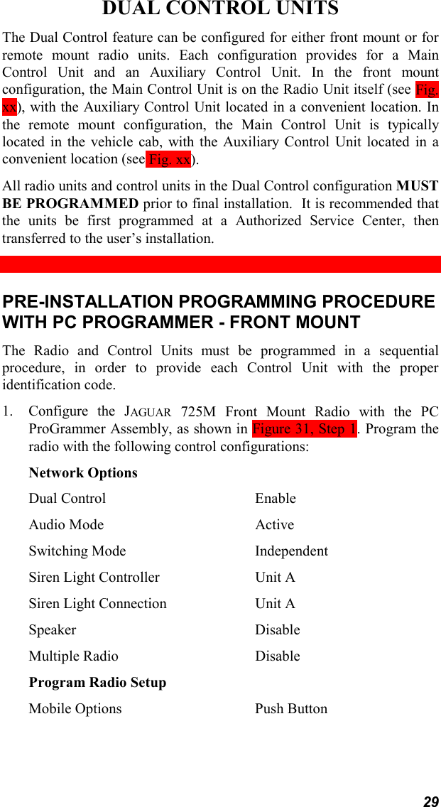 29DUAL CONTROL UNITSThe Dual Control feature can be configured for either front mount or forremote mount radio units. Each configuration provides for a MainControl Unit and an Auxiliary Control Unit. In the front mountconfiguration, the Main Control Unit is on the Radio Unit itself (see Fig.xx), with the Auxiliary Control Unit located in a convenient location. Inthe remote mount configuration, the Main Control Unit is typicallylocated in the vehicle cab, with the Auxiliary Control Unit located in aconvenient location (see Fig. xx).All radio units and control units in the Dual Control configuration MUSTBE PROGRAMMED prior to final installation.  It is recommended thatthe units be first programmed at a Authorized Service Center, thentransferred to the user’s installation.PRE-INSTALLATION PROGRAMMING PROCEDUREWITH PC PROGRAMMER - FRONT MOUNTThe Radio and Control Units must be programmed in a sequentialprocedure, in order to provide each Control Unit with the properidentification code.1. Configure the JAGUAR 725M Front Mount Radio with the PCProGrammer Assembly, as shown in Figure 31, Step 1. Program theradio with the following control configurations:Network OptionsDual Control EnableAudio Mode ActiveSwitching Mode IndependentSiren Light Controller Unit ASiren Light Connection Unit ASpeaker DisableMultiple Radio DisableProgram Radio SetupMobile Options Push Button