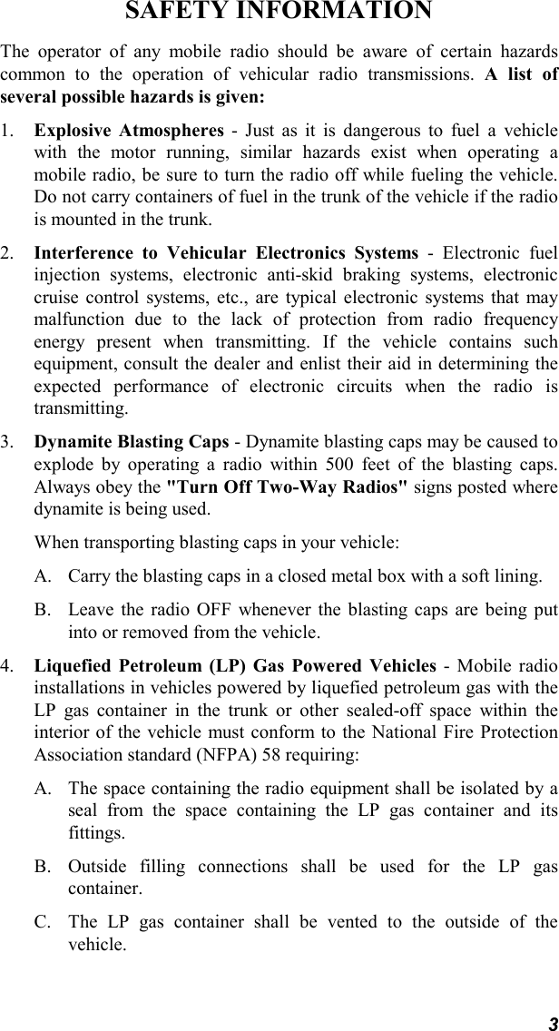 3SAFETY INFORMATIONThe operator of any mobile radio should be aware of certain hazardscommon to the operation of vehicular radio transmissions. A list ofseveral possible hazards is given:1. Explosive Atmospheres - Just as it is dangerous to fuel a vehiclewith the motor running, similar hazards exist when operating amobile radio, be sure to turn the radio off while fueling the vehicle.Do not carry containers of fuel in the trunk of the vehicle if the radiois mounted in the trunk.2. Interference to Vehicular Electronics Systems - Electronic fuelinjection systems, electronic anti-skid braking systems, electroniccruise control systems, etc., are typical electronic systems that maymalfunction due to the lack of protection from radio frequencyenergy present when transmitting. If the vehicle contains suchequipment, consult the dealer and enlist their aid in determining theexpected performance of electronic circuits when the radio istransmitting.3. Dynamite Blasting Caps - Dynamite blasting caps may be caused toexplode by operating a radio within 500 feet of the blasting caps.Always obey the &quot;Turn Off Two-Way Radios&quot; signs posted wheredynamite is being used.When transporting blasting caps in your vehicle:A. Carry the blasting caps in a closed metal box with a soft lining.B. Leave the radio OFF whenever the blasting caps are being putinto or removed from the vehicle.4. Liquefied Petroleum (LP) Gas Powered Vehicles - Mobile radioinstallations in vehicles powered by liquefied petroleum gas with theLP gas container in the trunk or other sealed-off space within theinterior of the vehicle must conform to the National Fire ProtectionAssociation standard (NFPA) 58 requiring:A. The space containing the radio equipment shall be isolated by aseal from the space containing the LP gas container and itsfittings.B. Outside filling connections shall be used for the LP gascontainer.C. The LP gas container shall be vented to the outside of thevehicle.