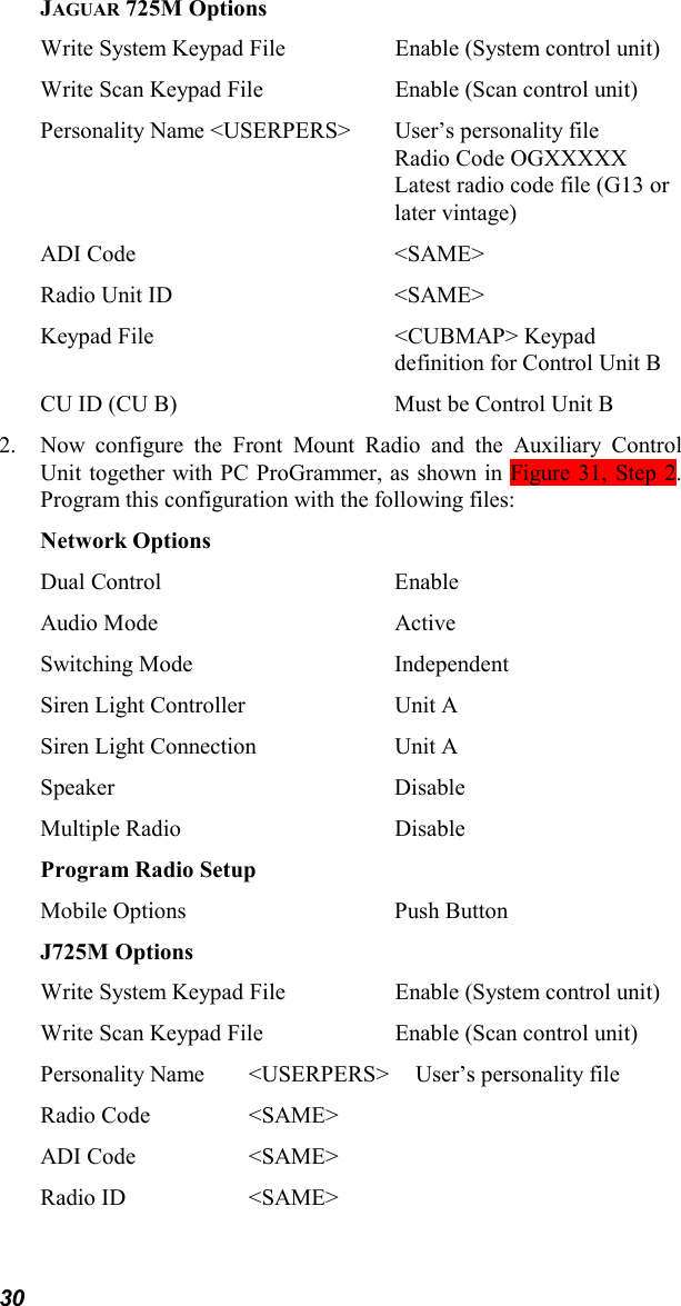 30JAGUAR 725M OptionsWrite System Keypad File Enable (System control unit)Write Scan Keypad File Enable (Scan control unit)Personality Name &lt;USERPERS&gt; User’s personality fileRadio Code OGXXXXXLatest radio code file (G13 orlater vintage)ADI Code &lt;SAME&gt;Radio Unit ID &lt;SAME&gt;Keypad File &lt;CUBMAP&gt; Keypaddefinition for Control Unit BCU ID (CU B)  Must be Control Unit B2. Now configure the Front Mount Radio and the Auxiliary ControlUnit together with PC ProGrammer, as shown in Figure 31, Step 2.Program this configuration with the following files:Network OptionsDual Control EnableAudio Mode ActiveSwitching Mode IndependentSiren Light Controller Unit ASiren Light Connection Unit ASpeaker DisableMultiple Radio DisableProgram Radio SetupMobile Options Push ButtonJ725M OptionsWrite System Keypad File Enable (System control unit)Write Scan Keypad File Enable (Scan control unit)Personality Name &lt;USERPERS&gt; User’s personality fileRadio Code &lt;SAME&gt;ADI Code &lt;SAME&gt;Radio ID &lt;SAME&gt;