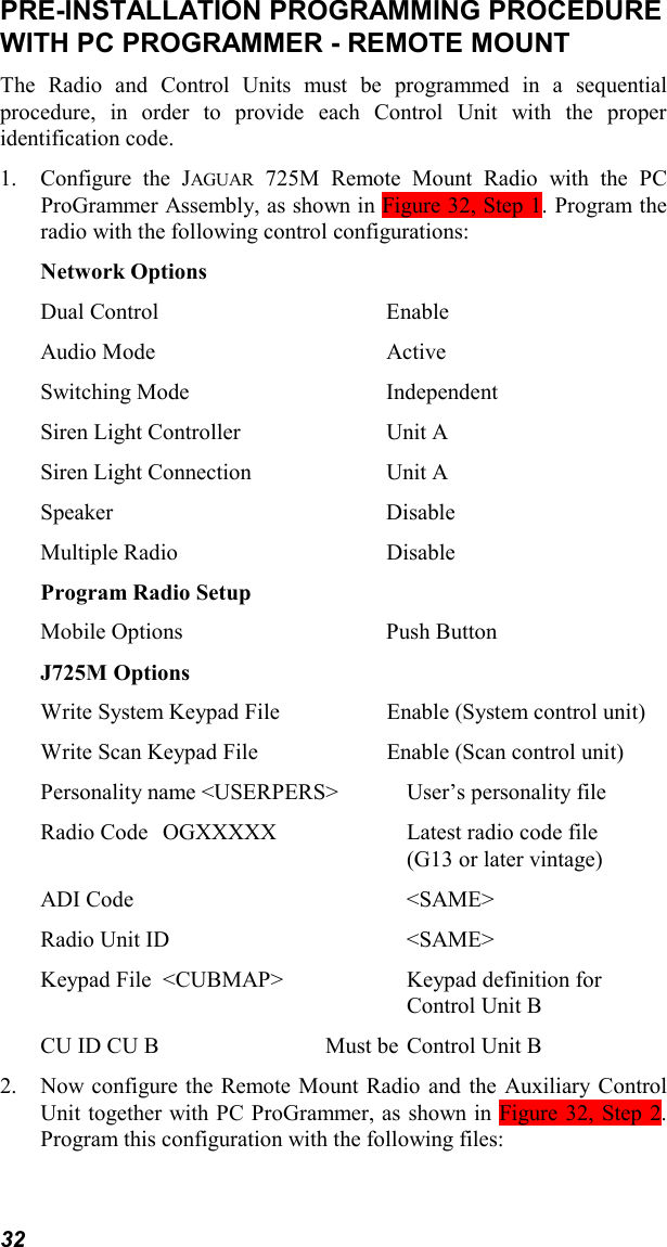 32PRE-INSTALLATION PROGRAMMING PROCEDUREWITH PC PROGRAMMER - REMOTE MOUNTThe Radio and Control Units must be programmed in a sequentialprocedure, in order to provide each Control Unit with the properidentification code.1. Configure the JAGUAR 725M Remote Mount Radio with the PCProGrammer Assembly, as shown in Figure 32, Step 1. Program theradio with the following control configurations:Network OptionsDual Control EnableAudio Mode ActiveSwitching Mode IndependentSiren Light Controller Unit ASiren Light Connection Unit ASpeaker DisableMultiple Radio DisableProgram Radio SetupMobile Options Push ButtonJ725M OptionsWrite System Keypad File Enable (System control unit)Write Scan Keypad File Enable (Scan control unit)Personality name &lt;USERPERS&gt; User’s personality fileRadio Code OGXXXXX Latest radio code file(G13 or later vintage)ADI Code &lt;SAME&gt;Radio Unit ID &lt;SAME&gt;Keypad File &lt;CUBMAP&gt; Keypad definition for Control Unit BCU ID CU B Must be Control Unit B2. Now configure the Remote Mount Radio and the Auxiliary ControlUnit together with PC ProGrammer, as shown in Figure 32, Step 2.Program this configuration with the following files: