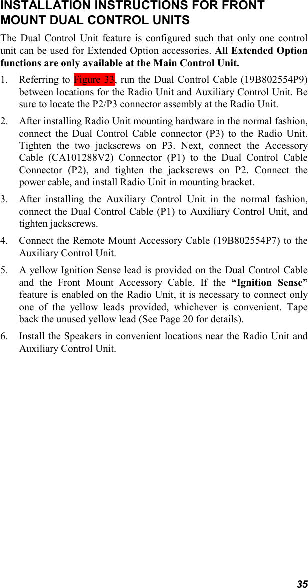 35INSTALLATION INSTRUCTIONS FOR FRONTMOUNT DUAL CONTROL UNITSThe Dual Control Unit feature is configured such that only one controlunit can be used for Extended Option accessories. All Extended Optionfunctions are only available at the Main Control Unit.1. Referring to Figure 33, run the Dual Control Cable (19B802554P9)between locations for the Radio Unit and Auxiliary Control Unit. Besure to locate the P2/P3 connector assembly at the Radio Unit.2. After installing Radio Unit mounting hardware in the normal fashion,connect the Dual Control Cable connector (P3) to the Radio Unit.Tighten the two jackscrews on P3. Next, connect the AccessoryCable (CA101288V2) Connector (P1) to the Dual Control CableConnector (P2), and tighten the jackscrews on P2. Connect thepower cable, and install Radio Unit in mounting bracket.3. After installing the Auxiliary Control Unit in the normal fashion,connect the Dual Control Cable (P1) to Auxiliary Control Unit, andtighten jackscrews.4. Connect the Remote Mount Accessory Cable (19B802554P7) to theAuxiliary Control Unit.5. A yellow Ignition Sense lead is provided on the Dual Control Cableand the Front Mount Accessory Cable. If the “Ignition Sense”feature is enabled on the Radio Unit, it is necessary to connect onlyone of the yellow leads provided, whichever is convenient. Tapeback the unused yellow lead (See Page 20 for details).6. Install the Speakers in convenient locations near the Radio Unit andAuxiliary Control Unit.