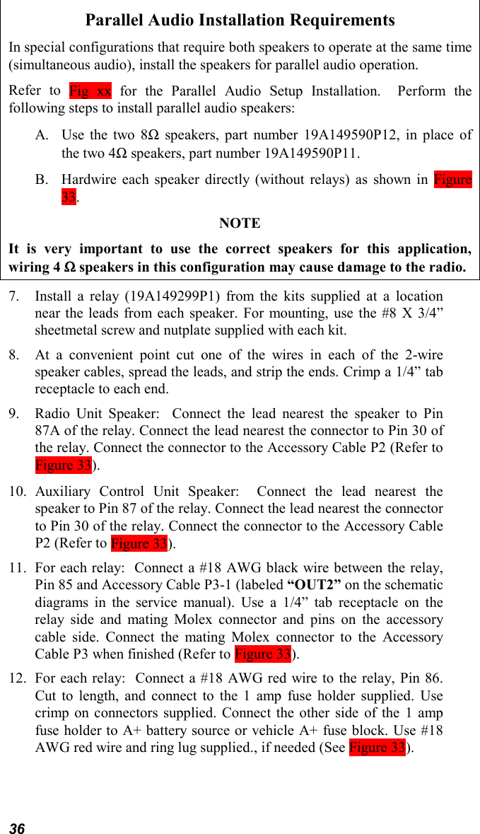 36Parallel Audio Installation RequirementsIn special configurations that require both speakers to operate at the same time(simultaneous audio), install the speakers for parallel audio operation.Refer to Fig xx for the Parallel Audio Setup Installation.  Perform thefollowing steps to install parallel audio speakers:A. Use the two 8Ω speakers, part number 19A149590P12, in place ofthe two 4Ω speakers, part number 19A149590P11.B. Hardwire each speaker directly (without relays) as shown in Figure33.NOTEIt is very important to use the correct speakers for this application,wiring 4 ΩΩΩΩ speakers in this configuration may cause damage to the radio.7. Install a relay (19A149299P1) from the kits supplied at a locationnear the leads from each speaker. For mounting, use the #8 X 3/4”sheetmetal screw and nutplate supplied with each kit.8. At a convenient point cut one of the wires in each of the 2-wirespeaker cables, spread the leads, and strip the ends. Crimp a 1/4” tabreceptacle to each end.9. Radio Unit Speaker:  Connect the lead nearest the speaker to Pin87A of the relay. Connect the lead nearest the connector to Pin 30 ofthe relay. Connect the connector to the Accessory Cable P2 (Refer toFigure 33).10. Auxiliary Control Unit Speaker:  Connect the lead nearest thespeaker to Pin 87 of the relay. Connect the lead nearest the connectorto Pin 30 of the relay. Connect the connector to the Accessory CableP2 (Refer to Figure 33).11. For each relay:  Connect a #18 AWG black wire between the relay,Pin 85 and Accessory Cable P3-1 (labeled “OUT2” on the schematicdiagrams in the service manual). Use a 1/4” tab receptacle on therelay side and mating Molex connector and pins on the accessorycable side. Connect the mating Molex connector to the AccessoryCable P3 when finished (Refer to Figure 33).12. For each relay:  Connect a #18 AWG red wire to the relay, Pin 86.Cut to length, and connect to the 1 amp fuse holder supplied. Usecrimp on connectors supplied. Connect the other side of the 1 ampfuse holder to A+ battery source or vehicle A+ fuse block. Use #18AWG red wire and ring lug supplied., if needed (See Figure 33).