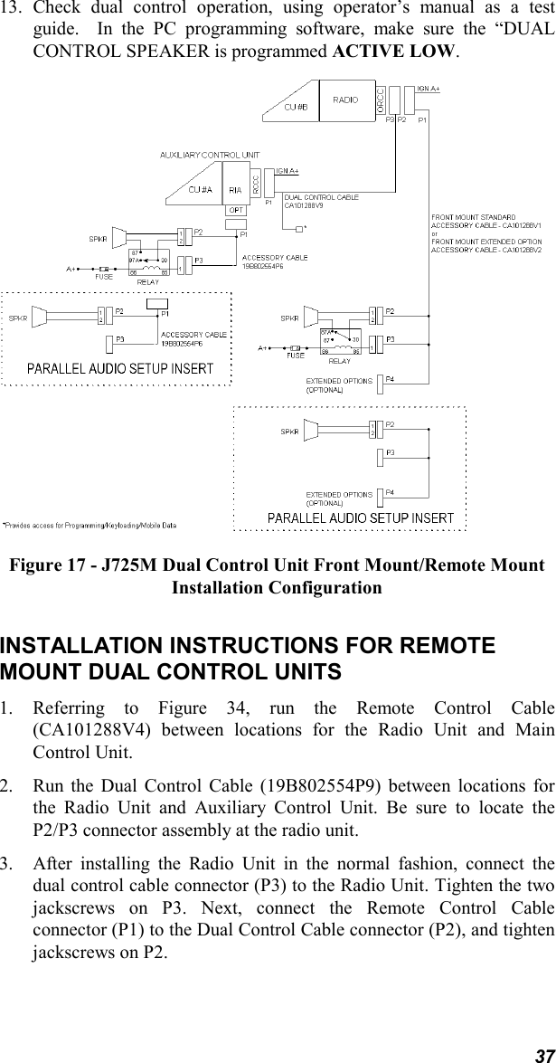 3713. Check dual control operation, using operator’s manual as a testguide.  In the PC programming software, make sure the “DUALCONTROL SPEAKER is programmed ACTIVE LOW.Figure 17 - J725M Dual Control Unit Front Mount/Remote MountInstallation ConfigurationINSTALLATION INSTRUCTIONS FOR REMOTEMOUNT DUAL CONTROL UNITS1. Referring to Figure 34, run the Remote Control Cable(CA101288V4) between locations for the Radio Unit and MainControl Unit.2. Run the Dual Control Cable (19B802554P9) between locations forthe Radio Unit and Auxiliary Control Unit. Be sure to locate theP2/P3 connector assembly at the radio unit.3. After installing the Radio Unit in the normal fashion, connect thedual control cable connector (P3) to the Radio Unit. Tighten the twojackscrews on P3. Next, connect the Remote Control Cableconnector (P1) to the Dual Control Cable connector (P2), and tightenjackscrews on P2.