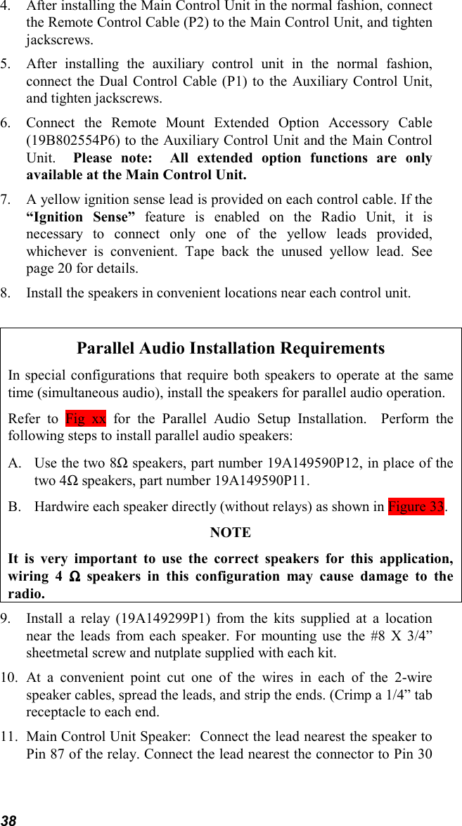 384. After installing the Main Control Unit in the normal fashion, connectthe Remote Control Cable (P2) to the Main Control Unit, and tightenjackscrews.5. After installing the auxiliary control unit in the normal fashion,connect the Dual Control Cable (P1) to the Auxiliary Control Unit,and tighten jackscrews.6. Connect the Remote Mount Extended Option Accessory Cable(19B802554P6) to the Auxiliary Control Unit and the Main ControlUnit.  Please note:  All extended option functions are onlyavailable at the Main Control Unit.7. A yellow ignition sense lead is provided on each control cable. If the“Ignition Sense” feature is enabled on the Radio Unit, it isnecessary to connect only one of the yellow leads provided,whichever is convenient. Tape back the unused yellow lead. Seepage 20 for details.8. Install the speakers in convenient locations near each control unit.Parallel Audio Installation RequirementsIn special configurations that require both speakers to operate at the sametime (simultaneous audio), install the speakers for parallel audio operation.Refer to Fig xx for the Parallel Audio Setup Installation.  Perform thefollowing steps to install parallel audio speakers:A. Use the two 8Ω speakers, part number 19A149590P12, in place of thetwo 4Ω speakers, part number 19A149590P11.B. Hardwire each speaker directly (without relays) as shown in Figure 33.NOTEIt is very important to use the correct speakers for this application,wiring 4 ΩΩΩΩ speakers in this configuration may cause damage to theradio.9. Install a relay (19A149299P1) from the kits supplied at a locationnear the leads from each speaker. For mounting use the #8 X 3/4”sheetmetal screw and nutplate supplied with each kit.10. At a convenient point cut one of the wires in each of the 2-wirespeaker cables, spread the leads, and strip the ends. (Crimp a 1/4” tabreceptacle to each end.11. Main Control Unit Speaker:  Connect the lead nearest the speaker toPin 87 of the relay. Connect the lead nearest the connector to Pin 30