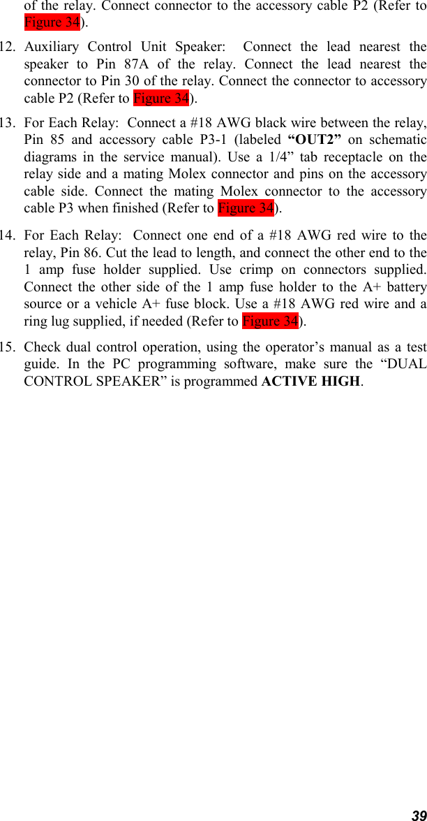 39of the relay. Connect connector to the accessory cable P2 (Refer toFigure 34).12. Auxiliary Control Unit Speaker:  Connect the lead nearest thespeaker to Pin 87A of the relay. Connect the lead nearest theconnector to Pin 30 of the relay. Connect the connector to accessorycable P2 (Refer to Figure 34).13. For Each Relay:  Connect a #18 AWG black wire between the relay,Pin 85 and accessory cable P3-1 (labeled “OUT2” on schematicdiagrams in the service manual). Use a 1/4” tab receptacle on therelay side and a mating Molex connector and pins on the accessorycable side. Connect the mating Molex connector to the accessorycable P3 when finished (Refer to Figure 34).14. For Each Relay:  Connect one end of a #18 AWG red wire to therelay, Pin 86. Cut the lead to length, and connect the other end to the1 amp fuse holder supplied. Use crimp on connectors supplied.Connect the other side of the 1 amp fuse holder to the A+ batterysource or a vehicle A+ fuse block. Use a #18 AWG red wire and aring lug supplied, if needed (Refer to Figure 34).15. Check dual control operation, using the operator’s manual as a testguide. In the PC programming software, make sure the “DUALCONTROL SPEAKER” is programmed ACTIVE HIGH.